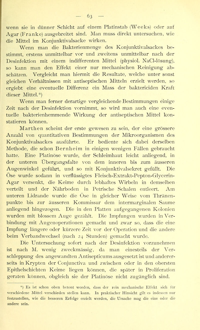 wenn sie in dünner Schicht auf einem Platinstab (Weeks) oder auf Agar (Franke) ausgebreitet sind. Man muss direkt untersuchen, wie die Mittel im Konjunktivalsacke wirken. Wenn man die Bakterienmenge des Konjunktivalsackes be- stimmt, erstens unmittelbar vor und zw^eitens unmittelbar nach der Desinfektion mit einem indifferenten Mittel (physiol. NaCl-lösung), so kann man den Effekt einer nur mechanischen Reinigung ab- schätzen. Vergleicht man hiermit die Resultate, welche unter sonst gleichen Verhältnissen mit antiseptischen Mitteln erzielt werden, so ergiebt eine eventuelle Differenz ein Mass der baktericiden Kraft dieser Mittel.*) Wenn man ferner derartige vergleichende Bestimmungen einige Zeit nach der Desinfektion vornimmt, so wird man auch eine even- tuelle bakterienhemmende Wirkung der antiseptischen Mittel kon- statieren können. Marthen scheint der erste gewesen zu sein, der eine grössere Anzahl von quantitativen Bestimmungen der Mikroorganismen des Konjunktivalsackes ausführte. Er bediente sich dabei derselben Methode, die schon Bernheim in einigen wenigen Fällen gebraucht hatte. Eine Platinöse wurde, der Schleimhaut leicht anliegend, in der unteren Ubergangsfalte von dem inneren bis zum äusseren Augenwinkel geführt, und so mit Konjunktivalselcret gefüllt. Die Ose wurde sodann in verflüssigtes Fleisch-Extrakt-Pepton-Glycerin- Agar versenkt, die Keime durch lebhaftes Wirbeln in demselben verteilt und der Nährboden in Petrische Schalen entleert. Am unteren Lidrande wurde die Öse in gleicher Weise vom Thränen- punkte bis zur äusseren Kommissur dem intermarg'inalen Saume anliegend hingezogen. Die in den Platten aufgegangenen Kolonien wurden mit blossem Auge gezählt. Die Impfungen wurden in Ver- bindung mit Avigenoperationen gemacht und zwar so, dass die eine Impfung längere oder kürzere Zeit vor der Operation und die andere beim Verbandw^echsel (nach 24 Stunden) gemacht wurde. Die Untersuchung sofort nach der Desinfektion vorzunehmen ist nach M. wenig zweckmässig, da man einesteils der Ver- schleppung des angewandten Antisepticums ausgesetzt ist und anderer- seits in Krypten der Conjunctiva und zwischen oder ii:i den obersten Epithelschichten Keime liegen können, die später in Proliferation geraten können, obgleich sie der Platinöse nicht zugänglich sind. *) Es ist schon oben betont worden, dass der rein meclianische Effekt sich für verschiedene Mittel verschieden stellen kann. In praktischer Hinsicht gilt es indessen nur festzustellen, wie die besseren Erfolge erzielt werden, die Ursache mag die eine oder die andere sein.