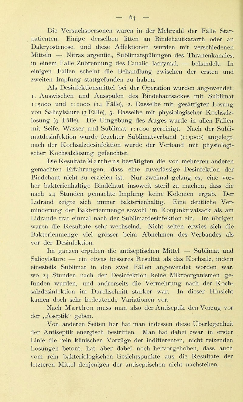 Die Versuchspersonen waren in der Mehrzahl der Fälle Star- patienten. Einige derselben litten an Bindehautkatarrh oder an Dakryostenose, und diese Affektionen wurden mit verschiedenen Mitteln — Nitras argentic, Sublimatspülungen des Thränenkanales, in einem Falle Zubrennung des Canalic. lacrymal. — behandelt. In einigen Fällen scheint die Behandlung zwischen der ersten und zweiten Impfung stattgefunden zu haben. Als Desinfektionsmittel bei der Operation wurden angewendet: I. Auswischen und Ausspülen des Bindehautsackes mit Sublimat 1:5000 und 1:1000 (14 Fälle), 2. Dasselbe mit gesättigter Lösung von Salicylsäure (3 Fälle), 3. Dasselbe mit physiologischer Kochsalz- lösung (9 Fälle). Die Umg-ebung des Auges wurde in aUen Fällen mit Seife, Wasser und Sublimat 1:1000 gereinigt. Nach der Subli- matdesinfektion wurde feuchter Sublimatverband (1:5000) angelegt, nach der Kochsalzdesinfektion wurde der Verband mit physiologi- scher Kochsalzlösung gefeuchtet. Die Resultate Marthens bestätigten die von mehreren anderen gemachten Erfahrungen, dass eine zuverlässige Desinfektion der Bindehaut nicht zu erzielen ist. Nur zweimal gelang es, eine vor- her bakterienhaltige Bindehaut insoweit steril zu machen, dass die nach 24 Stunden gemachte Impfung keine Kolonien ergab. Der Lidrand zeigte sich immer bakterienhaltig. Eine deutliche Ver- minderung der Bakterienmenge sowohl im Konjunktivalsack als am Lidrande trat einmal nach der Sublimatdesinfektion ein. Im übrigen waren die Resultate sehr wechselnd. Nicht selten erwies sich die Bakterienmenge viel grösser beim Abnehmen des Verbandes als vor der Desinfektion. Im ganzen ergaben die antiseptischen Mittel — Sublimat und Salicylsäure — ein etwas besseres Resultat als das Kochsalz, indem einesteils Sublimat in den zwei Fällen angewendet worden war, wo 24 Stunden nach der Desinfektion keine Mikroorganismen ge- funden wurden, und andrerseits die Vermehrung nach der Koch- salzdesinfektion im Durchschnitt stärker war. In dieser Hinsicht kamen doch sehr bedeutende Variationen vor. Nach Marthen muss man also der Antiseptik den Vorzug vor der „Aseptik geben. Von anderen Seiten her hat mam indessen diese Überlegenheit der Antiseptik energisch bestritten. Man hat dabei zwar in erster Linie die rein klinischen Vorzüge der indifferenten, nicht reizenden Lösungen betont, hat aber dabei noch hervorgehoben, dass auch vom rein bakteriologischen Gesichtspunkte aus die Resultate der letzteren Mittel denjenigen der antiseptischen nicht nachstehen.