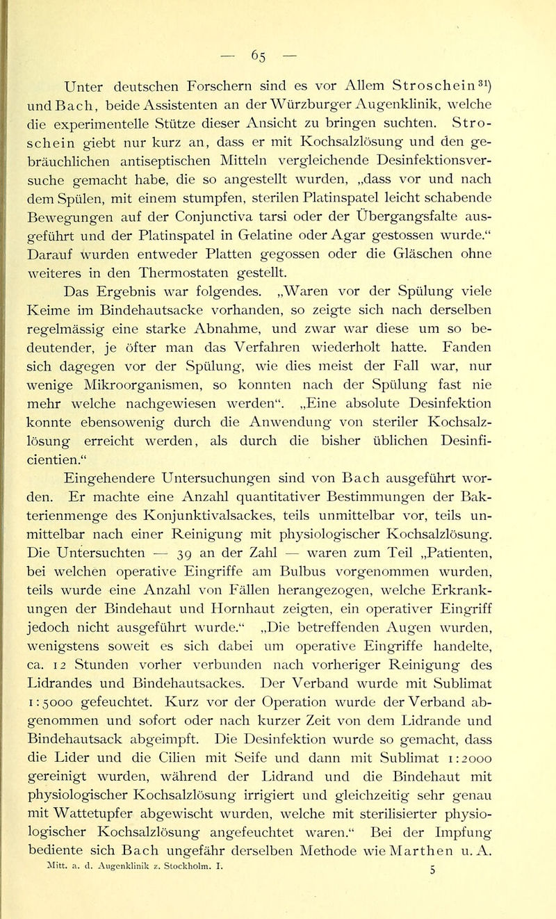 Unter deutschen Forschern sind es vor Allem Stroschein^i) und Bach, beide Assistenten an der Würzburger Augenklinik, welche die experimentelle Stütze dieser Ansicht zu bringen suchten. Stro- schein giebt nur kurz an, dass er mit Kochsalzlösung und den ge- bräuchlichen antiseptischen Mitteln vergleichende Desinfektionsver- suche gemacht habe, die so angestellt wurden, „dass vor und nach dem Spülen, mit einem stumpfen, sterilen Platinspatel leicht schabende Bewegungen auf der Conjunctiva tarsi oder der IJbergangsfalte aus- geführt und der Platinspatel in Gelatine oder Agar gestossen wurde. Darauf wurden entweder Platten gegossen oder die Gläschen ohne weiteres in den Thermostaten gestellt. Das Ergebnis war folgendes. „Waren vor der Spülung viele Keime im Bindehautsacke vorhanden, so zeigte sich nach derselben regelmässig eine starke Abnahme, und zwar war diese um so be- deutender, je öfter man das Verfahren wiederholt hatte. Fanden sich dagegen vor der Spühmg, wie dies meist der Fall war, nur wenige Mikroorganismen, so konnten nach der Spülung fast nie mehr welche nachgewiesen werden. „Eine absolute Desinfektion konnte ebensowenig durch die Anwendung von steriler Kochsalz- lösung erreicht werden, als durch die bisher üblichen Desinfi- cientien. Eingehendere Untersuchungen sind von Bach ausgeführt wor- den. Er machte eine Anzahl quantitativer Bestimmungen der Bak- terienmenge des Konjunktivalsackes, teils unmittelbar vor, teils un- mittelbar nach einer Reinigung mit physiologischer Kochsalzlösung. Die Untersuchten — 39 an der Zahl — waren zum Teil „Patienten, bei welchen operative Eingriffe am Bulbus vorgenommen wurden, teils wurde eine Anzahl von Fällen herangezogen, welche Erkrank- ungen der Bindehaut und Hornhaut zeigten, ein operativer Eingriff jedoch nicht ausgeführt wurde. „Die betreffenden Augen wurden, wenigstens soweit es sich dabei um operative Eingriffe handelte, ca. 12 Stunden vorher verbunden nach vorheriger Reinigung des Lidrandes und Bindehautsackes. Der Verband wurde mit Sublimat 1:5000 gefeuchtet. Kurz vor der Operation wurde der Verband ab- genommen und sofort oder nach kurzer Zeit von dem Lidrande und Bindehautsack abgeimpft. Die Desinfektion wurde so gemacht, dass die Lider und die Cilien mit Seife imd dann mit Sublimat 1:2000 gereinigt wurden, während der Lidrand und die Bindehaut mit physiologischer Kochsalzlösung irrigiert und gleichzeitig sehr genau mit Wattetupfer abgewischt wurden, welche mit sterilisierter physio- logischer Kochsalzlösung angefeuchtet waren. Bei der Lnpfung bediente sich Bach ungefähr derselben Methode wieMarthen u. A. llitt. a. d. Augenklinik z. Stockholm. I. e