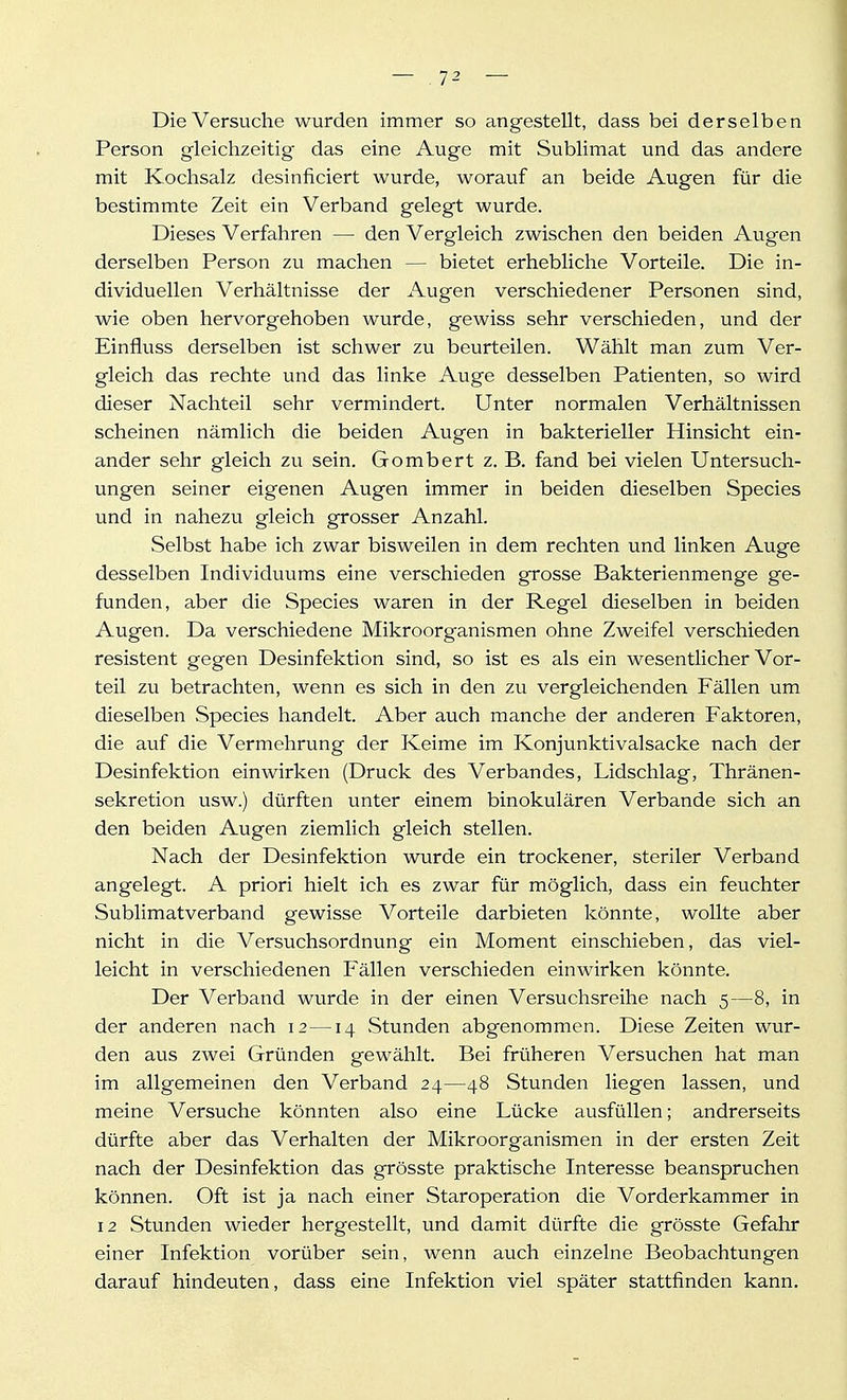 Die Versuche wurden immer so angestellt, dass bei derselben Person gleichzeitig das eine Auge mit Sublimat und das andere mit Kochsalz desinficiert wurde, worauf an beide Augen für die bestimmte Zeit ein Verband gelegt wurde. Dieses Verfahren — den Vergleich zwischen den beiden Augen derselben Person zu machen — bietet erhebliche Vorteile. Die in- dividuellen Verhältnisse der Augen verschiedener Personen sind, wie oben hervorgehoben wurde, gewiss sehr verschieden, und der Einfluss derselben ist schwer zu beurteilen. Wählt man zum Ver- gleich das rechte und das linke Auge desselben Patienten, so wird dieser Nachteil sehr vermindert. Unter normalen Verhältnissen scheinen nämlich die beiden Augen in bakterieller Hinsicht ein- ander sehr gleich zu sein. Gombert z. B. fand bei vielen Untersuch- ungen seiner eigenen Augen immer in beiden dieselben Speeles und in nahezu gleich grosser Anzahl. Selbst habe ich zwar bisweilen in dem rechten und linken Auge desselben Individuums eine verschieden grosse Bakterienmenge ge- funden, aber die Speeles waren in der Regel dieselben in beiden Augen. Da verschiedene Mikroorganismen ohne Zweifel verschieden resistent gegen Desinfektion sind, so ist es als ein wesentlicher Vor- teil zu betrachten, wenn es sich in den zu vergleichenden Fällen um dieselben Speeles handelt. Aber auch manche der anderen Faktoren, die auf die Vermehrung der Keime im Konjunktivalsacke nach der Desinfektion einwirken (Druck des Verbandes, Lidschlag, Thränen- sekretion usw.) dürften unter einem binokulären Verbände sich an den beiden Augen ziemlich gleich stellen. Nach der Desinfektion wurde ein trockener, steriler Verband angelegt. A priori hielt ich es zwar für möglich, dass ein feuchter Sublimatverband gewisse Vorteile darbieten könnte, wollte aber nicht in die Versuchsordnung ein Moment einschieben, das viel- leicht in verschiedenen Fällen verschieden einwirken könnte. Der Verband wurde in der einen Versuchsreihe nach 5—8, in der anderen nach 12—14 Stunden abgenommen. Diese Zeiten wur- den aus zwei Gründen gewählt. Bei früheren Versuchen hat man im allgemeinen den Verband 24—48 Stunden liegen lassen, und meine Versuche könnten also eine Lücke ausfüllen; andrerseits dürfte aber das Verhalten der Mikroorganismen in der ersten Zeit nach der Desinfektion das grösste praktische Interesse beanspruchen können. Oft ist ja nach einer Staroperation die Vorderkammer in 12 Stunden wieder hergestellt, und damit dürfte die grösste Gefahr einer Infektion vorüber sein, wenn auch einzelne Beobachtungen darauf hindeuten, dass eine Infektion viel später stattfinden kann.