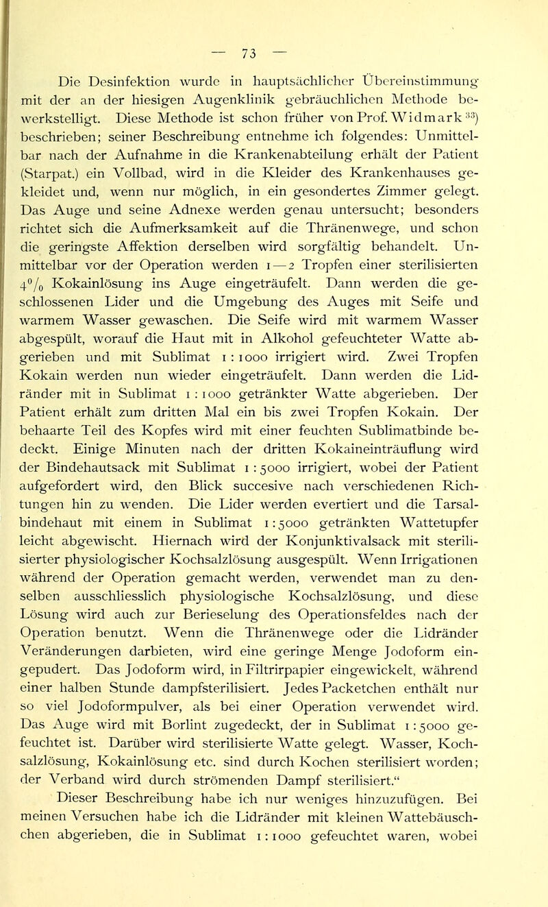 I — 73 — Die Desinfektion wurde in hauptsächlicher Übereinstimmung mit der an der hiesigen Augenkhnik gebräuchUchen Methode be- werkstelligt. Diese Methode ist schon früher von Prof. Widmark ■^3) beschrieben; seiner Beschreibung entnehme ich folgendes: Unmittel- bar nach der Aufnahme in die Krankenabteilung erhält der Patient (Starpat.) ein Vollbad, wird in die Kleider des Krankenhauses ge- kleidet und, wenn nur möglich, in ein gesondertes Zimmer gelegt. Das Auge und seine Adnexe werden genau untersucht; besonders richtet sich die Aufmerksamkeit auf die Thränenwege, und schon die geringste Affektion derselben wird sorgfältig behandelt. Un- mittelbar vor der Operation werden i — 2 Tropfen einer sterilisierten 4/o Kokainlösung ins Auge eingeträufelt. Dann werden die ge- schlossenen Lider und die Umgebung des Auges mit Seife und warmem Wasser gewaschen. Die Seife wird mit warmem Wasser abgespült, woravif die Haut mit in Alkohol gefeuchteter Watte ab- gerieben und mit Sublimat i : 1000 irrigiert wird. Zwei Tropfen Kokain werden nun wieder eingeträufelt. Dann werden die Lid- ränder mit in Sublimat i : 1000 getränkter Watte abgerieben. Der Patient erhält zum dritten Mal ein bis zwei Tropfen Kokain. Der behaarte Teil des Kopfes wird mit einer feuchten Sublimatbinde be- deckt. Einige Minuten nach der dritten Kokaineinträuflung wird der Bindehautsack mit Sublimat i : 5000 irrigiert, wobei der Patient aufgefordert wird, den Blick succesive nach verschiedenen Rich- tungen hin zu wenden. Die Lider werden evertiert und die Tarsal- bindehaut mit einem in Sublimat i: 5000 getränkten Wattetupfer leicht abgewischt. Hiernach wird der Konjunktivalsack mit sterili- sierter physiologischer Kochsalzlösung ausgespült. Wenn Irrigationen während der Operation gemacht werden, verwendet man zu den- selben ausschliesslich physiologische Kochsalzlösung, und diese Lösung wird auch zur Berieselung des Operationsfeldes nach der Operation benutzt. Wenn die Thränenwege oder die Lidränder Veränderungen darbieten, wird eine geringe Menge Jodoform ein- gepudert. Das Jodoform wird, in Filtrirpapier eingewickelt, während einer halben Stunde dampfsterilisiert. Jedes Packetchen enthält nur so viel Jodoformpulver, als bei einer Operation verwendet wird. Das Auge wird mit Borlint zugedeckt, der in Sublimat i: 5000 ge- feuchtet ist. Darüber wird sterilisierte Watte gelegt. Wasser, Koch- salzlösung, Kokainlösung etc. sind durch Kochen sterilisiert worden; der Verband wird durch strömenden Dampf sterilisiert. Dieser Beschreibung habe ich nur weniges hinzuzufügen. Bei meinen Versuchen habe ich die Lidränder mit kleinen Wattebäusch- chen abgerieben, die in Sublimat 1:1000 gefeuchtet waren, wobei