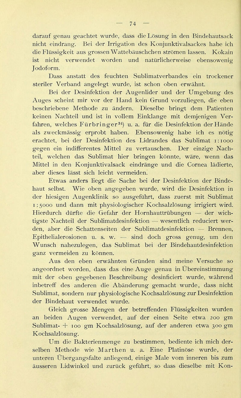 darauf genau geachtet wurde, dass die Lösung in den Bindehautsack nicht eindrang. Bei der Irrigation des Konjunktivalsackes habe ich die Flüssigkeit aus grossen Wattebäuschchen strömen lassen. Kokain ist nicht verwendet worden und natürlicherweise ebensowenig Jodoform. Dass anstatt des feuchten Sublimatverbandes ein trockener steriler Verband angelegt wurde, ist schon oben erwähnt. Bei der Desinfektion der Augenlider und der Umgebung des Auges scheint mir vor der Hand kein Grund vorzuliegen, die eben beschriebene Methode zu ändern. Dieselbe bringt dem Patienten keinen Nachteil und ist in vollem Einklänge mit demjenigen Ver- fahren, welches Fürbringer^^) u. a. für die Desinfektion der Hände als zweckmässig erprobt haben. Ebensowenig habe ich es nötig erachtet, bei der Desinfektion des Lidrandes das Sublimat i:iooo gegen ein indifferentes Mittel zu vertauschen. Der einzige Nach- teil, welchen das Sublimat hier bringen könnte, wäre, wenn das Mittel in den Konjunktivalsack eindränge und die Cornea lädierte, aber dieses lässt sich leicht vermeiden. Etwas anders liegt die Sache bei der Desinfektion der Binde- haut selbst. Wie oben angegeben wurde, wird die Desinfektion in der hiesigen Augenklinik so ausgeführt, dass zuerst mit Sublimat 1:5000 und dann mit physiologischer Kochsalzlösung irrigiert wird. Hierdurch dürfte die Gefahr der Hornhauttrübungen — der wich- tigste Nachteil der Sublimatdesinfektion — wesentlich reduciert wer- den, aber die Schattenseiten der Sublimatdesinfektion — Brennen, Epithelialerosionen u. s. w. — sind doch gross genvig, um den Wunsch nahezulegen, das Sublimat bei der Bindehautdesinfektion ganz vermeiden zu können. Aus den eben erwähnten Gründen sind meine Versuche so angeordnet worden, dass das eine Auge genau in Übereinstimmung mit der oben gegebenen Beschreibung desinficiert wurde, während inbetreff des anderen die Abänderung gemacht wurde, dass nicht Sublimat, sondern nur physiologische Kochsalzlösung zur Desinfektion der Bindehaut verwendet wurde. Gleich grosse Mengen der betreffenden Flüssigkeiten wurden an beiden Augen verwendet, auf der einen Seite etwa 200 gm Sublimat- + 100 gm Kochsalzlösung, auf der anderen etwa 300 gm Kochsalzlösung. Um die Bakterienmenge zu bestimmen, bediente ich mich der- selben Methode wie Marthen u. a. Eine Platinöse wurde, der unteren Übergangsfalte anliegend, einige Male vom inneren bis zum äusseren Lidwinkel und zurück geführt, so dass dieselbe mit Kon-