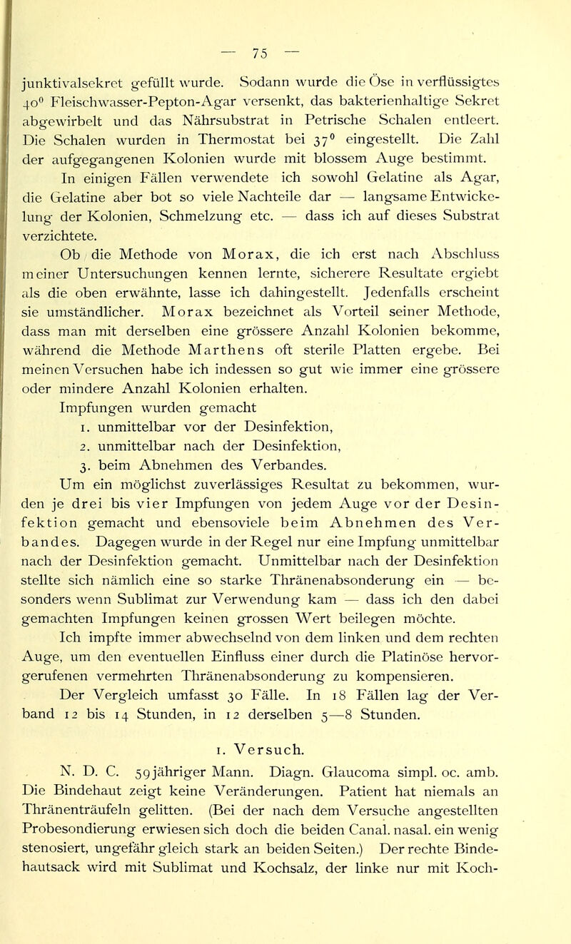 junktivalsekrct gefüllt wurde. Sodann wurde die Öse in verflüssigtes 40** Fleischwasser-Pepton-Agar versenkt, das bakterienhaltige Sekret abgewirbelt und das Nährsubstrat in Petrische Schalen entleert. Die Schalen wurden in Thermostat bei 37° eingestellt. Die Zahl der aufgegangenen Kolonien wurde mit blossem Auge bestimmt. In einigen Fällen verwendete ich sowohl Gelatine als Agar, die Gelatine aber bot so viele Nachteile dar — langsame Entwicke- lung der Kolonien, Schmelzung etc. — dass ich auf dieses Substrat verzichtete. Ob die Methode von Morax, die ich erst nach Abschluss meiner Untersuchungen kennen lernte, sicherere Resultate crgiebt cds die oben erwähnte, lasse ich dahingestellt. JedenffiUs erscheint sie umständlicher. Morax bezeichnet als Vorteil seiner Methode, dass man mit derselben eine grössere Anzahl Kolonien bekomme, während die Methode Marthens oft sterile Platten ergebe. Bei meinen Versuchen habe ich indessen so gut wie immer eine grössere oder mindere Anzahl Kolonien erhalten. Impfungen wurden gemacht 1. unmittelbar vor der Desinfektion, 2. unmittelbar nach der Desinfektion, 3. beim Abnehmen des Verbandes. Um ein möglichst zuverlässiges Resultat zu bekommen, wur- den je drei bis vier Impfungen von jedem Auge vor der Desin- fektion gemacht und ebensoviele beim Abnehmen des Ver- bandes. Dagegen wurde in der Regel nur eine Impfung unmittelbar nach der Desinfektion gemacht. Unmittelbar nach der Desinfektion stellte sich nämlich eine so starke Thränenabsonderung ein — be- sonders wenn Sublimat zur Verwendung kam — dass ich den dabei gemachten Impfungen keinen grossen Wert beilegen möchte. Ich impfte immer abwechselnd von dem linken und dem rechten Auge, um den eventuellen Einfluss einer durch die Platinöse hervor- gerufenen vermehrten Thränenabsonderung zu kompensieren. Der Vergleich umfasst 30 Fälle. In 18 Fällen lag der Ver- band 12 bis 14 Stunden, in 12 derselben 5—8 Stunden. I. Versuch. N. D. C. 59 jähriger Mann. Diagn. Glaucoma simpl. oc. amb. Die Bindehaut zeigt keine Veränderungen. Patient hat niemals an Thränenträufeln gelitten. (Bei der nach dem Versuche angestellten Probesondierung erwiesen sich doch die beiden Canal. nasal, ein wenig stenosiert, ungefähr gleich stark an beiden Seiten.) Der rechte Binde- hautsack wird mit Sublimat und Kochsalz, der linke nur mit Koch-