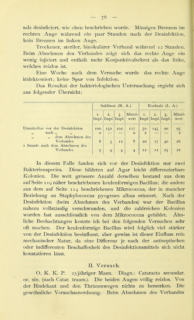 salz desinficiert, wie oben beschrieben wurde. Massiges Brennen im rechten Auge während ein paar Stunden nach der Desinfektion, kein Brennen im hnken Auge. Trockener, steriler, binokulärer Verband während 12 Stunden. Beim Abnehmen des Verbandes zeigt sich das rechte Auge ein wenig injiciert und enthält mehr Konjunktivalsekret als das linke, welches reizlos ist. Eine Woche nach dem Versuche wurde das rechte Auge iridektomiert; keine Spur von Infektion. Das Resultat der bakteriologischen Untersuchung ergiebt sich aus folgender Übersicht: Sublimat (R. A.) Kochsalz (L. A.) I. 2. 3- Mittel- I. 2. 3- Mittel- Impf. Impf. Impf. wert Impf. Impf. Impf. wert Unmittelbar vor der Desinfektion 100 150 102 117 50 145 90 95 „ nach ,, ,, 0 0 2 2 „ „ dem Abnehmen des Verbandes 8 3 12 8 20 17 40 26 I Stunde nach dem Abnehmen des Verbandes 5 4 4 4 12 11 25 16 In diesem Falle fanden sich vor der Desinfektion nur zwei Bakterienspecies. Diese bildeten auf Agar leicht differenzierbare Kolonien. Die weit grössere Anzahl derselben bestand aus dem auf Seite 119 näher beschriebenen keulenförmigen Bacillus; die andere aus dem auf Seite 114 beschriebenen Mikrococcus, der in mancher Beziehung an Staphylococcus pyogenes albus erinnert. Nach der Desinfektion (beim Abnehmen des Verbandes) war der Bacillus nahezu vollständig verschwunden, und die zahlreichen Kolonien wurden fast ausschliesslich von dem Mikrococcus gebildet. Ähn- liche Beobachtungen konnte ich bei den folgenden Versuchen sehr oft machen. Der keulenförmige Bacillus wird folglich viel stärker von der Desinfektion beeinflusst, aber gewiss ist dieser Einfluss rein mechanischer Natur, da eine Differenz je nach der antiseptischen oder indifferenten Beschaffenheit des Desinfektionsmittels sich nicht konstatieren lässt. II. Versuch. O. K. K. P. 2 5 jähriger Mann. Diagn.: Cataracta secundar. oc. sin. (nach Catar. träum.). Die beiden Augen völlig reizlos. Von der Bindehaut und den Thränenwegen nichts zu bemerken. Die gewöhnliche Versuchsanordnung. Beim Abnehmen des Verbandes