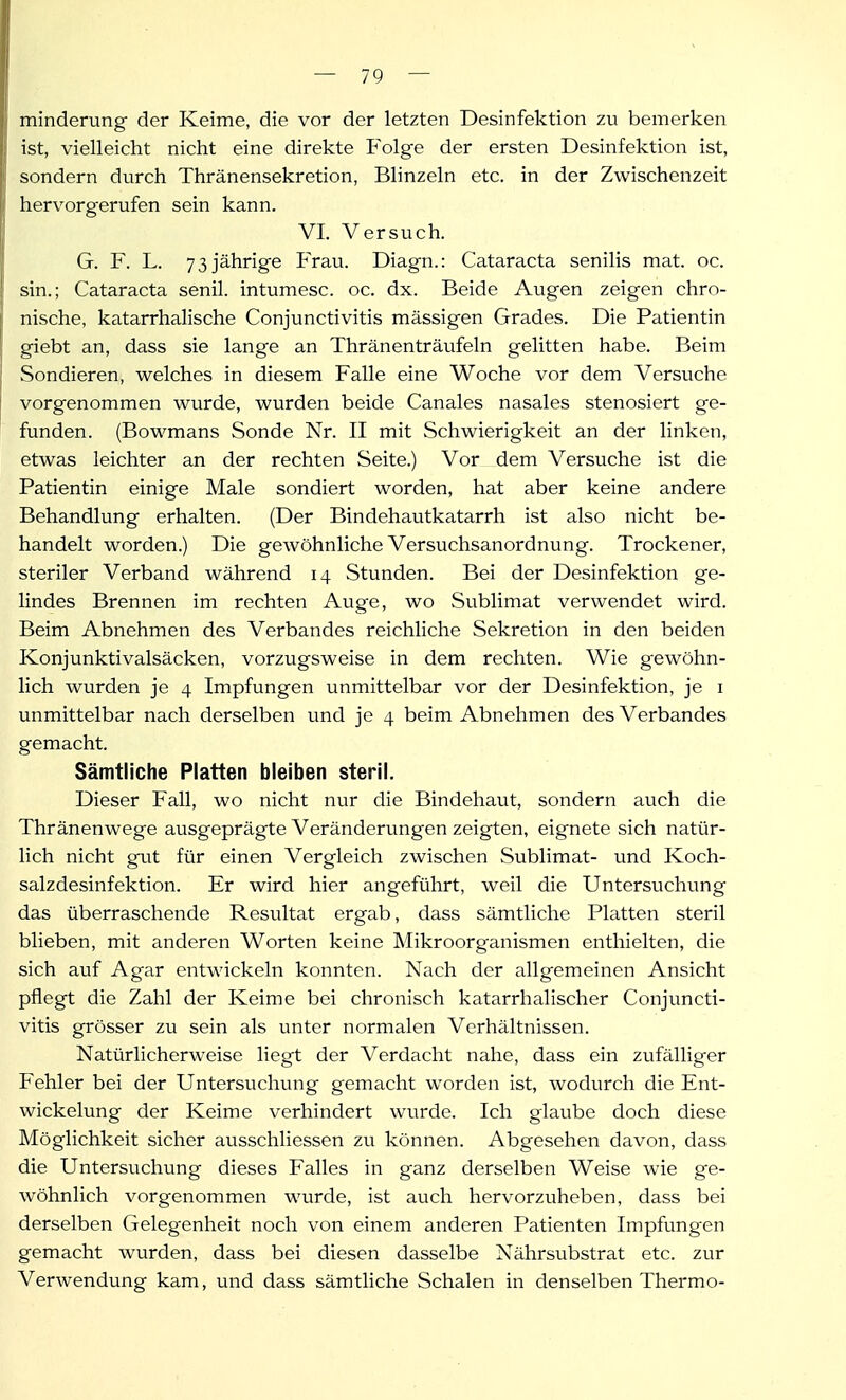 minderung der Keime, die vor der letzten Desinfektion zu bemerken ist, vielleicht nicht eine direkte Folge der ersten Desinfektion ist, sondern durch Thränensekretion, Blinzeln etc. in der Zwischenzeit hervorgerufen sein kann. VI. Versuch. G. F. L. 73 jährige Frau. Diagn.: Cataracta senilis mat. oc. sin.; Cataracta senil, intumesc. oc. dx. Beide Augen zeigen chro- nische, katarrhalische Conjunctivitis mässigen Grades. Die Patientin giebt an, dass sie lange an Thränenträufeln gelitten habe. Beim Sondieren, welches in diesem Falle eine Woche vor dem Versviche vorgenommen wurde, wurden beide Canales nasales stenosiert ge- funden. (Bowmans Sonde Nr. II mit Schwierigkeit an der linken, etwas leichter an der rechten Seite.) Vor dem Versuche ist die Patientin einige Male sondiert worden, hat aber keine andere Behandlung erhalten. (Der Bindehautkatarrh ist also nicht be- handelt worden.) Die gewöhnliche Versuchsanordnung. Trockener, steriler Verband während 14 Stunden. Bei der Desinfektion ge- lindes Brennen im rechten Auge, wo Sublimat verwendet wird. Beim Abnehmen des Verbandes reichliche Sekretion in den beiden Konjunktivalsäcken, vorzugsweise in dem rechten. Wie gewöhn- lich wurden je 4 Impfungen unmittelbar vor der Desinfektion, je i unmittelbar nach derselben und je 4 beim Abnehmen des Verbandes gemacht. Sämtliche Platten bleiben steril. Dieser Fall, wo nicht nur die Bindehaut, sondern auch die Thränenwege ausgeprägte Veränderungen zeigten, eignete sich natür- lich nicht gut für einen Vergleich zwischen Sublimat- und Koch- salzdesinfektion. Er wird hier angeführt, weil die Untersuchung das überraschende Resultat ergab, dass sämtliche Platten steril blieben, mit anderen Worten keine Mikroorganismen enthielten, die sich auf Agar entwickeln konnten. Nach der allgemeinen Ansicht pflegt die Zahl der Keime bei chronisch katarrhalischer Conjuncti- vitis grösser zu sein als unter normalen Verhältnissen. Natürlicherweise liegt der Verdacht nahe, dass ein zufälliger Fehler bei der Untersuchung gemacht worden ist, wodurch die Ent- wickelung der Keime verhindert wurde. Ich glaube doch diese Möglichkeit sicher ausschliessen zu können. Abgesehen davon, dass die Untersuchung dieses Falles in ganz derselben Weise wie ge- wöhnlich vorgenommen wurde, ist auch hervorzuheben, dass bei derselben Gelegenheit noch von einem anderen Patienten Impfungen gemacht wurden, dass bei diesen dasselbe Nährsubstrat etc. zur Verwendung kam, und dass sämtliche Schalen in denselben Thermo-