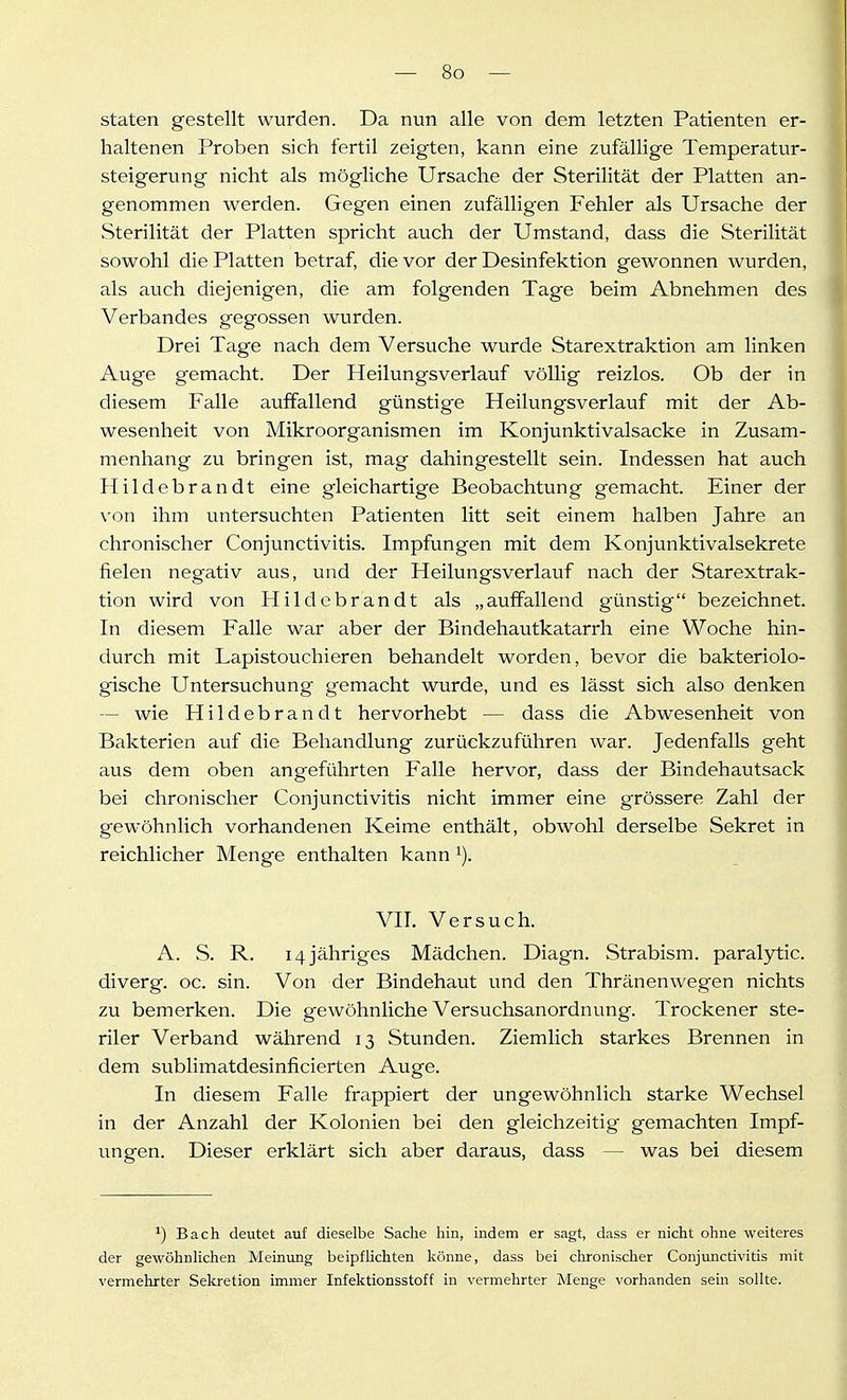 staten gestellt wurden. Da nun alle von dem letzten Patienten er- haltenen Proben sich fertil zeigten, kann eine zufällige Temperatur- steigerung nicht als mögliche Ursache der Sterilität der Platten an- genommen werden. Gegen einen zufälligen Fehler als Ursache der Sterilität der Platten spricht auch der Umstand, dass die Sterilität sowohl die Platten betraf, die vor der Desinfektion gewonnen wurden, als auch diejenigen, die am folgenden Tage beim Abnehmen des Verbandes gegossen wurden. Drei Tage nach dem Versuche wurde Starextraktion am linken Auge gemacht. Der Heilungsverlauf völlig reizlos. Ob der in diesem Falle auffallend günstige Heilungsverlauf mit der Ab- wesenheit von Mikroorganismen im Konjunktivalsacke in Zusam- menhang zu bringen ist, mag dahingestellt sein. Indessen hat auch Plildebrandt eine gleichartige Beobachtung gemacht. Einer der von ihm untersuchten Patienten litt seit einem halben Jahre an chronischer Conjunctivitis. Impfungen mit dem Konjunktivalsekrete fielen negativ aus, und der Heilungsverlauf nach der Starextrak- tion wird von Hildebrandt als „auffallend günstig bezeichnet. In diesem Falle war aber der Bindehautkatarrh eine Woche hin- durch mit Lapistouchieren behandelt worden, bevor die bakteriolo- gische Untersuchung gemacht wurde, und es lässt sich also denken — wie Hildebrandt hervorhebt — dass die Abwesenheit von Bakterien auf die Behandlung zurückzuführen war. Jedenfalls geht aus dem oben angeführten Falle hervor, dass der Bindehautsack bei chronischer Conjunctivitis nicht immer eine grössere Zahl der gewöhnlich vorhandenen Keime enthält, obwohl derselbe Sekret in reichlicher Menge enthalten kann VIT. Versuch. A. S. R. 14 jähriges Mädchen. Diagn. Strabism. paralytic. diverg. oc. sin. Von der Bindehaut und den Thränenwegen nichts zu bemerken. Die gewöhnliche Versuchsanordnung. Trockener ste- riler Verband während 13 Stunden. Ziemlich starkes Brennen in dem sublimatdesinficierten Auge. In diesem Falle frappiert der ungewöhnlich starke Wechsel in der Anzahl der Kolonien bei den gleichzeitig gemachten Impf- ungen. Dieser erklärt sich aber daraus, dass — was bei diesem ^) Bach deutet auf dieselbe Sache hin, indem er sagt, dass er nicht ohne weiteres der gewöhnHchen Meinung beipflichten könne, dass bei chronischer Conjunctivitis mit vermehrter Sekretion immer Infektionsstoff in vermehrter Menge vorhanden sein sollte.