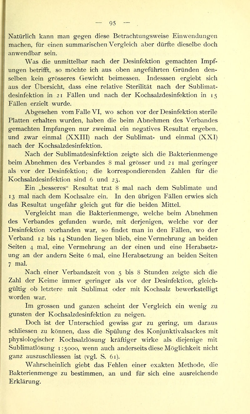 Natürlich kann man gegen diese Betrachtungsweise Einwendungen machen, für einen summarischen Vergleich aber dürfte dieselbe doch anwendbar sein. Was die unmittelbar nach der Desinfektion gemachten Impf- ungen betriift, so möchte ich aus oben angeführten Gründen den- selben kein grösseres Gewicht beimessen. Indesssen ergiebt sich aus der Übersicht, dass eine relative Sterilität nach der Sublimat- desinfektion in 2 1 Fällen und nach der Kochsalzdesinfektion in 15 Fällen erzielt wurde. Abgesehen vom Falle VI, wo schon vor der Desinfektion sterile Platten erhalten wurden, haben die beim Abnehmen des Verbandes gemachten Impfungen nur zweimal ein negatives Resultat ergeben, und zwar einmal (XXIII) nach der Sublimat- und einmal (XXI) nach der Kochsalzdesinfektion. Nach der Sublimatdesinfektion zeigte sich die Bakterienmenge beim Abnehmen des Verbandes 8 mal grösser und 2 i mal geringer als vor der Desinfektion; die korrespondierenden Zahlen für die Kochsalzdesinfektion sind 6 und 23. Ein „besseres Resultat trat 8 mal nach dem Sublimate und 13 mal nach dem Kochsalze ein. In den übrigen Fällen erwies sich das Resultat ungefähr gleich gut für die beiden Mittel. Vergleicht man die Bakterienmenge, welche beim Abnehmen des Verbandes gefunden wurde, mit derjenigen, welche vor der Desinfektion vorhanden war, so findet man in den Fällen, wo der .Verband 12 bis 14 Stunden liegen blieb, eine Vermehrung an beiden Seiten 4 mal, eine Vermehrung an der einen und eine Herabsetz- ung an der andern Seite 6 mal, eine Herabsetzung an beiden Seiten 7 mal. Nach einer Verbandszeit von 5 bis 8 Stunden zeigte sich die Zahl der Keime immer geringer als vor der Desinfektion, gleich- gültig ob letztere mit Sublimat oder mit Kochsalz bewerkstelligt worden war. Im grossen und ganzen scheint der Vergleich ein wenig zu gunsten der Kochsalzdesinfektion zu neigen. Doch ist der Unterschied gewiss gar zu gering, um daraus schliessen zu können, dass die Spülung des Konjunktivalsackes mit physiologischer Kochsalzlösung kräftiger wirke als diejenige mit Sublimatlösung 1:5000, wenn auch anderseits diese Möglichkeit nicht ganz auszuschliessen ist (vgl. S. 61). Wahrscheinlich giebt das Fehlen einer exakten Methode, die Bakterienmenge zu bestimmen, an und für sich eine ausreichende Erklärung.