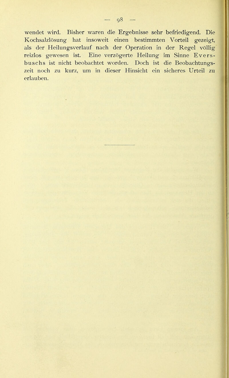 wendet wird. Bisher waren die Ergebnisse sehr befriedigend. Die Kochsalzlösung hat insoweit einen bestimmten Vorteil gezeigt, als der Heilungsverlauf nach der Operation in der Regel völlig reizlos gewesen ist. Eine verzögerte Heilung im Sinne Evers- buschs ist nicht beobachtet worden. Doch ist die Beobachtungs- zeit noch zu kurz, um in dieser Hinsicht ein sicheres Urteil zu erlauben.