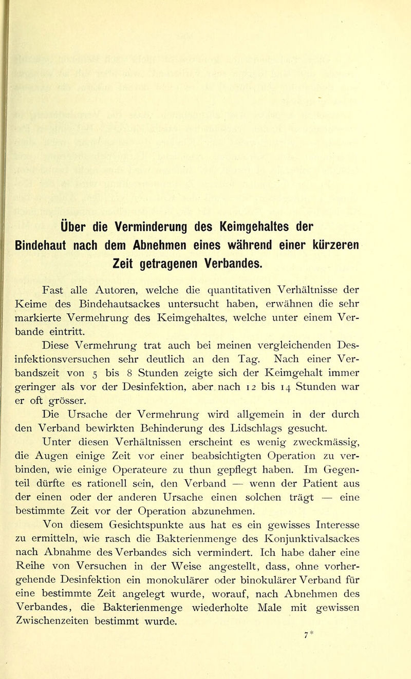 Uber die Verminderung des Keimgehaltes der Bindeliaut nach dem Abnehmen eines während einer l<ürzeren Zeit getragenen Verbandes. Fast alle Autoren, welche die quantitativen Verhältnisse der Keime des Bindehautsackes untersucht haben, erwähnen die sehr markierte Vermehrung des Keimgehaltes, welche unter einem Ver- bände eintritt. Diese Vermehrung trat auch bei meinen vergleichenden Des- infektionsversuchen sehr deutlich an den Tag. Nach einer Ver- bandszeit von 5 bis 8 Stunden zeigte sich der Keimgehalt immer geringer als vor der Desinfektion, aber nach 12 bis 14 Stunden war er oft grösser. Die Ursache der Vermehrung wird allgemein in der durch den Verband bewirkten Behinderung des Lidschlags gesucht. Unter diesen Verhältnissen erscheint es wenig zweckmässig, die Augen einige Zeit vor einer beabsichtigten Operation zu ver- binden, wie einige Operateure zu thun gepflegt haben. Im Gegen- teil dürfte es rationell sein, den Verband — wenn der Patient aus der einen oder der anderen Ursache einen solchen trägt — eine bestimmte Zeit vor der Operation abzunehmen. Von diesem Gesichtspunkte aus hat es ein gewisses Interesse zu ermitteln, wie rasch die Bakterienmenge des Konjunktivalsackes nach Abnahme des Verbandes sich vermindert. Ich habe daher eine Reihe von Versuchen in der Weise angestellt, dass, ohne vorher- gehende Desinfektion ein monokulärer oder binokularer Verband für eine bestimmte Zeit angelegt wurde, worauf, nach Abnehmen des Verbandes, die Bakterienmenge wiederholte Male mit gewissen Zwischenzeiten bestimmt wurde. 7*