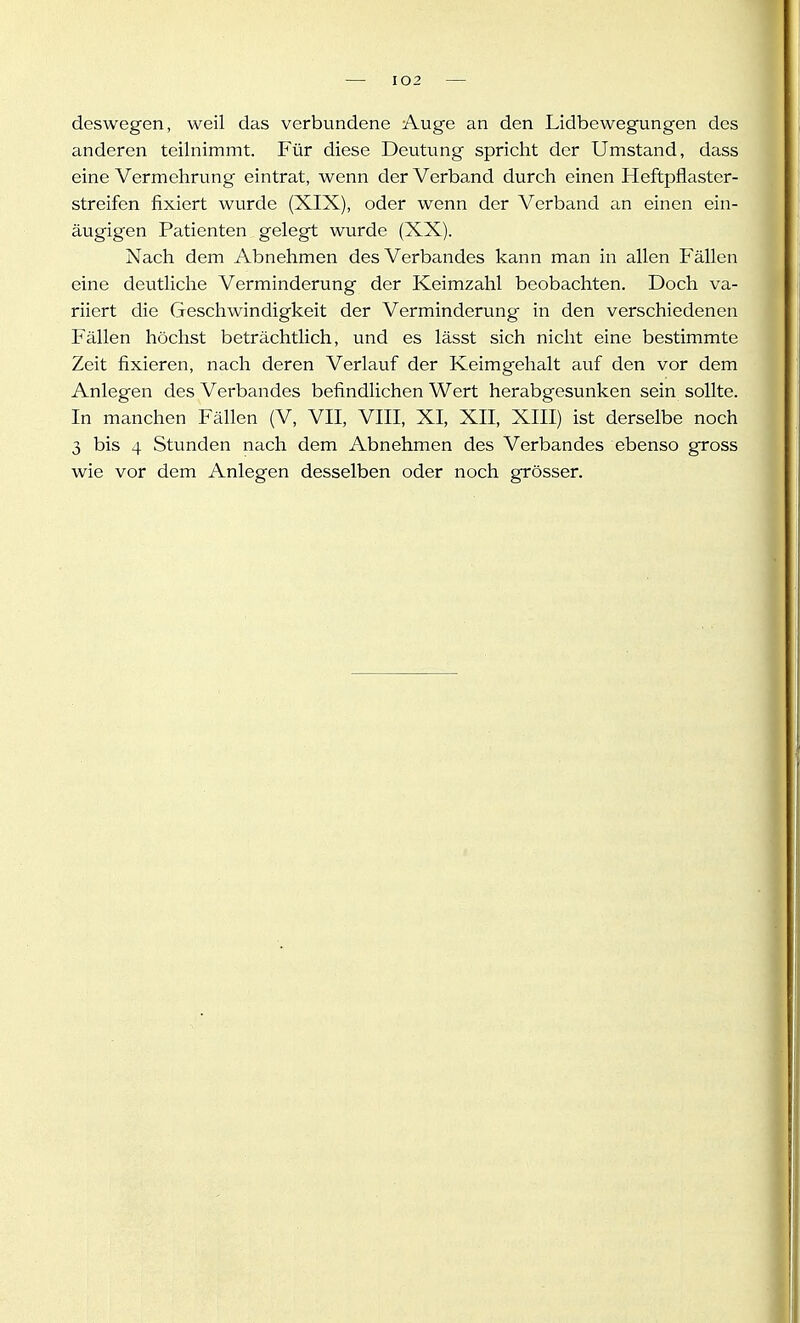 deswegen, weil das verbundene Auge an den Lidbewegungen des anderen teilnimmt. Für diese Deutung spricht der Umstand, dass eine Vermehrung eintrat, wenn der Verband durch einen Heftpflaster- streifen fixiert wurde (XIX), oder wenn der Verband an einen ein- äugigen Patienten gelegt wurde (XX). Nach dem Abnehmen des Verbandes kann man in allen Fällen eine deutliche Verminderung der Keimzahl beobachten. Doch va- riiert die Geschwindigkeit der Verminderung in den verschiedenen Plillen höchst beträchtlich, und es lässt sich nicht eine bestimmte Zeit fixieren, nach deren Verlauf der Keimgehalt auf den vor dem Anlegen des Verbandes befindlichen Wert herabgesunken sein sollte. In manchen Fällen (V, VII, VIII, XI, XII, XIII) ist derselbe noch 3 bis 4 Stunden nach dem Abnehmen des Verbandes ebenso gross wie vor dem Anlegen desselben oder noch grösser.