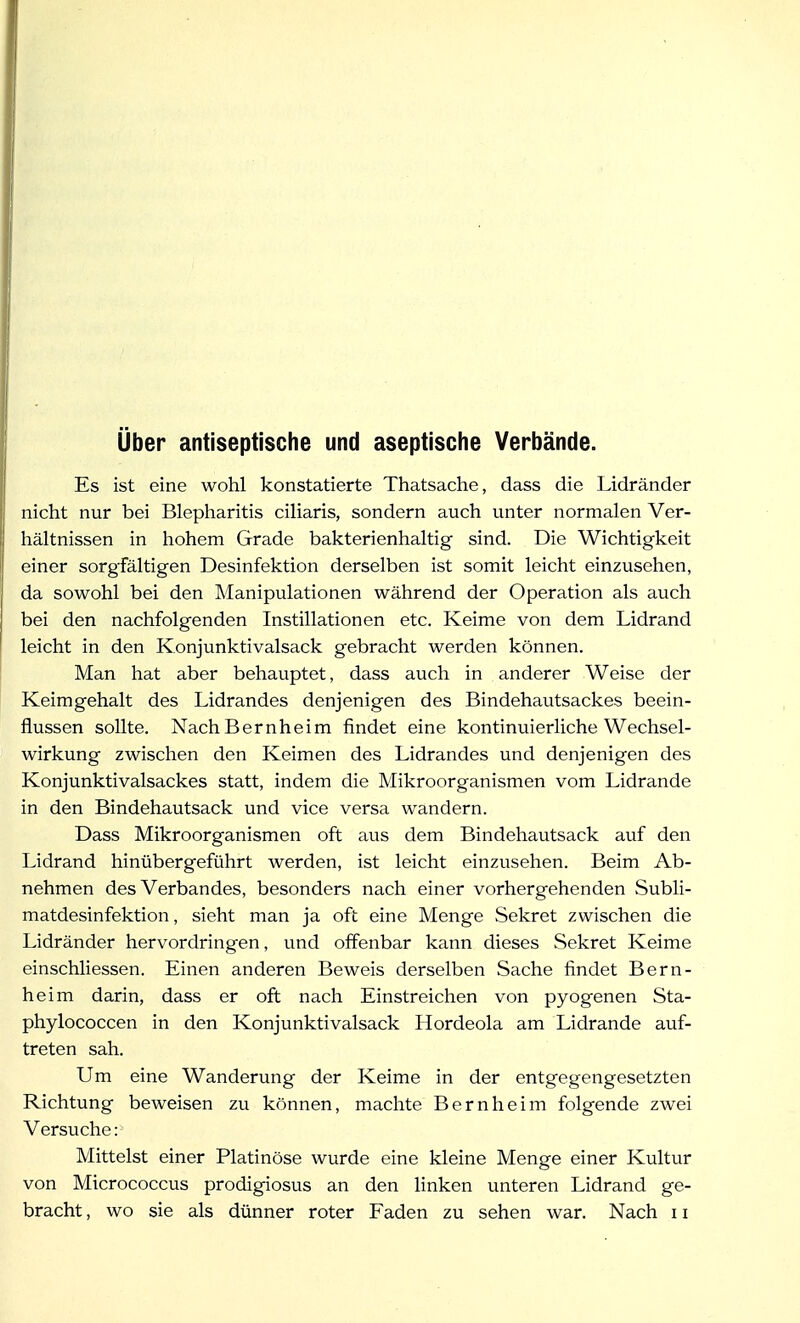 über antiseptische und aseptische Verbände. Es ist eine wohl konstatierte Thatsache, dass die Lidränder nicht nur bei Blepharitis ciliaris, sondern auch unter normalen Ver- hältnissen in hohem Grade bakterienhaltig sind. Die Wichtigkeit einer sorgfältigen Desinfektion derselben ist somit leicht einzusehen, da sowohl bei den Manipulationen während der Operation als auch bei den nachfolgenden Instillationen etc. Keime von dem Lidrand leicht in den Konjunktivalsack gebracht werden können. Man hat aber behauptet, dass auch in anderer Weise der Keimgehalt des Lidrandes denjenigen des Bindehautsackes beein- flussen sollte. Nach Bernheim findet eine kontinuierliche Wechsel- wirkung zwischen den Keimen des Lidrandes und denjenigen des Konjunktivalsackes statt, indem die Mikroorganismen vom Lidrande in den Bindehautsack und vice versa wandern. Dass Mikroorganismen oft aus dem Bindehautsack auf den Lidrand hinübergeführt werden, ist leicht einzusehen. Beim Ab- nehmen des Verbandes, besonders nach einer vorhergehenden Subli- matdesinfektion , sieht man ja oft eine Menge Sekret zwischen die Lidränder hervordringen, und offenbar kann dieses Sekret Keime einschliessen. Einen anderen Beweis derselben Sache findet Bern- heim darin, dass er oft nach Einstreichen von pyogenen Sta- phylococcen in den Konjunktivalsack Hordeola am Lidrande auf- treten sah. Um eine Wanderung der Keime in der entgegengesetzten Richtung beweisen zu können, machte Bernheim folgende zwei Versuche: Mittelst einer Platinöse wurde eine kleine Menge einer Kultur von Micrococcus prodigiosus an den linken unteren Lidrand ge-