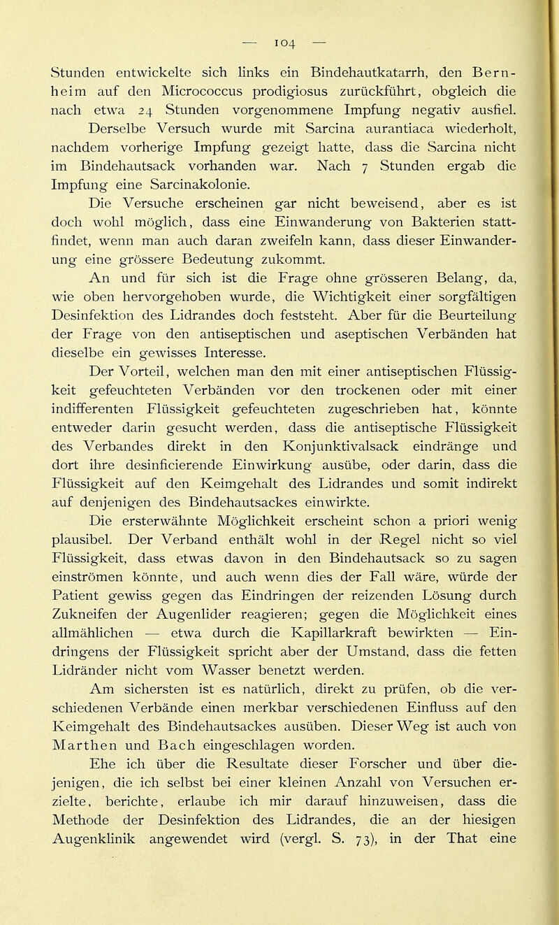 Stunden entwickelte sich links ein Bindehautkatarrh, den Bern- heim auf den Micrococcus prodigiosus zurückführt, obgleich die nach etwa 24 Stunden vorgenommene Impfung negativ ausfiel. Derselbe Versuch wurde mit Sarcina aurantiaca wiederholt, nachdem vorherige Impfung gezeigt hatte, dass die Sarcina nicht im Bindehautsack vorhanden war. Nach 7 Stunden ergab die Impfung eine Sarcinakolonie. Die Versuche erscheinen gar nicht beweisend, aber es ist doch wohl möglich, dass eine Einwanderung von Bakterien statt- fiindet, wenn man auch daran zweifeln kann, dass dieser Einwander- ung eine grössere Bedeutung zukommt. An und für sich ist die Frage ohne grösseren Belang, da, wie oben hervorgehoben wurde, die Wichtigkeit einer sorgfältigen Desinfektion des Lidrandes doch feststeht. Aber für die Beurteilung der Frage von den antiseptischen und aseptischen Verbänden hat dieselbe ein gewisses Interesse. Der Vorteil, welchen man den mit einer antiseptischen Flüssig- keit gefeuchteten Verbänden vor den trockenen oder mit einer indifferenten Flüssigkeit gefeuchteten zugeschrieben hat, könnte entweder darin gesucht werden, dass die antiseptische Flüssigkeit des Verbandes direkt in den Konjunktivalsack eindränge und dort ihre desinficierende Einwirkung ausübe, oder darin, dass die Flüssigkeit auf den Keimgehalt des Lidrandes und somit indirekt auf denjenigen des Bindehautsackes einwirkte. Die ersterwähnte Möglichkeit erscheint schon a priori wenig plausibel. Der Verband enthält wohl in der Regel nicht so viel Flüssigkeit, dass etwas davon in den Bindehautsack so zu sagen einströmen könnte, und auch wenn dies der Fall wäre, würde der Patient gewiss gegen das Eindringen der reizenden Lösung durch Zukneifen der Augenlider reagieren; gegen die Möglichkeit eines allmählichen — etwa durch die Kapillarkraft bewirkten — Ein- dringens der Flüssigkeit spricht aber der Umstand, dass die fetten Lidränder nicht vom Wasser benetzt werden. Am sichersten ist es natürlich, direkt zu prüfen, ob die ver- schiedenen Verbände einen merkbar verschiedenen Einfluss auf den Keimgehalt des Bindehautsackes ausüben. Dieser Weg ist auch von Marthen und Bach eingeschlagen worden. Ehe ich über die Resultate dieser Forscher und über die- jenigen, die ich selbst bei einer kleinen Anzahl von Versuchen er- zielte, berichte, erlaube ich mir darauf hinzuweisen, dass die Methode der Desinfektion des Lidrandes, die an der hiesigen Augenklinik angewendet wird (vergl. S. 73), in der That eine