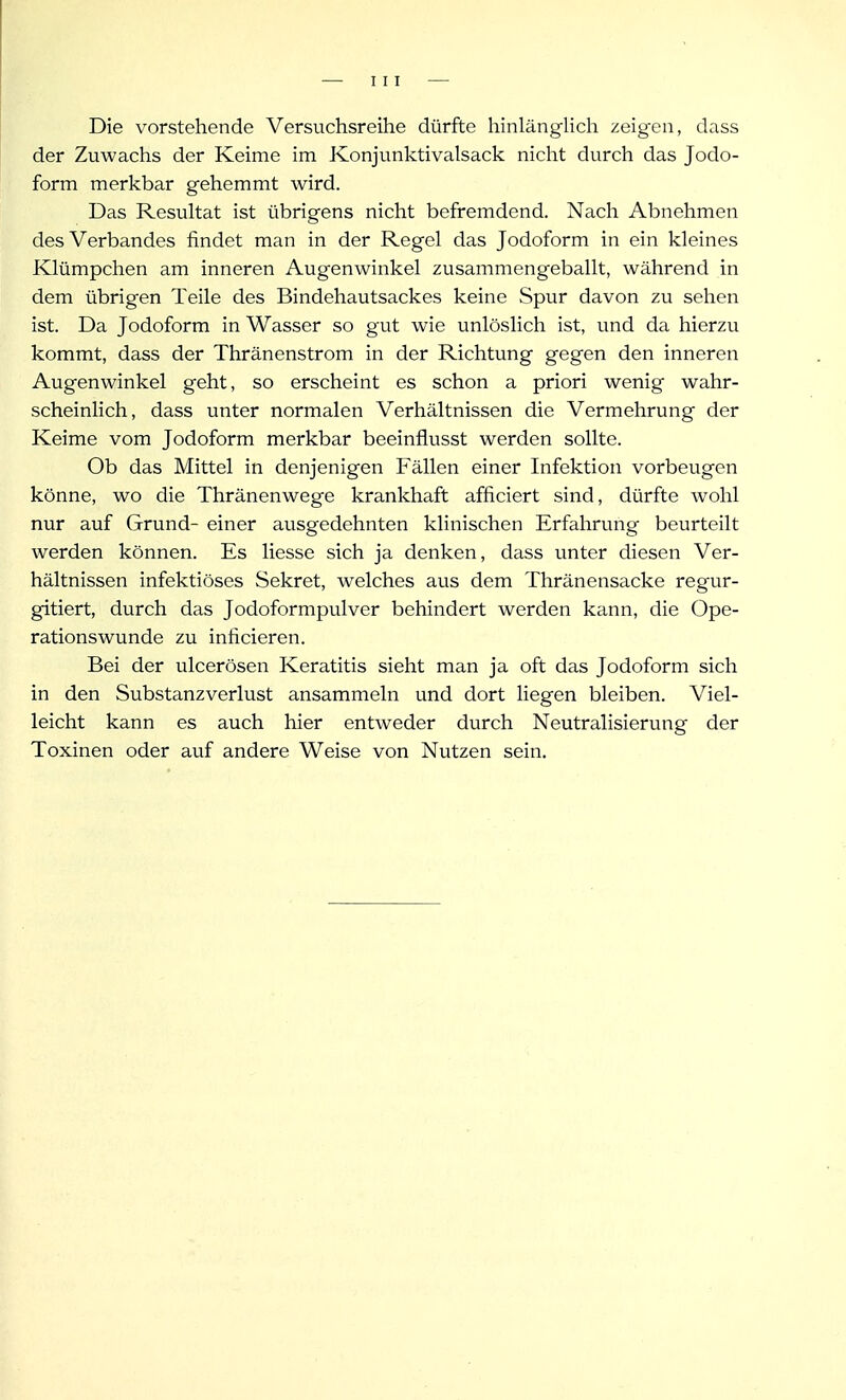 Die vorstehende Versuchsreihe dürfte hinlänglich zeigen, dass der Zuwachs der Keime im Konjunktivalsack nicht durch das Jodo- form merkbar gehemmt wird. Das Resultat ist übrigens nicht befremdend. Nach Abnehmen des Verbandes findet man in der Regel das Jodoform in ein kleines Klümpchen am inneren Augenwinkel zusammengeballt, während in dem übrigen Teile des Bindehautsackes keine Spur davon zu sehen ist. Da Jodoform in Wasser so gut wie unlöslich ist, und da hierzu kommt, dass der Thränenstrom in der Richtung gegen den inneren Augenwinkel geht, so erscheint es schon a priori wenig wahr- scheinlich, dass unter normalen Verhältnissen die Vermehrung der Keime vom Jodoform merkbar beeinflusst werden sollte. Ob das Mittel in denjenigen Fällen einer Infektion vorbeugen könne, wo die Thränenwege krankhaft afficiert sind, dürfte wohl nur auf Grund- einer ausgedehnten klinischen Erfahrung beurteilt werden können. Es Hesse sich ja denken, dass unter diesen Ver- hältnissen infektiöses Sekret, welches aus dem Thränensacke regur- gitiert, durch das Jodoformpulver behindert werden kann, die Ope- rationswunde zu inficieren. Bei der ulcerösen Keratitis sieht man ja oft das Jodoform sich in den Substanzverlust ansammeln und dort liegen bleiben. Viel- leicht kann es auch hier entweder durch Neutralisierung der Toxinen oder auf andere Weise von Nutzen sein.