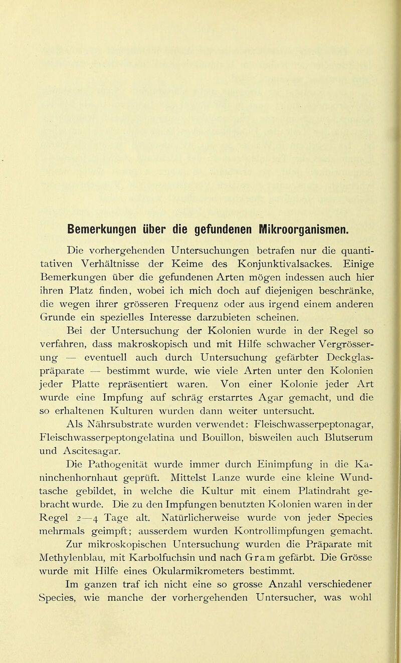 Bemerkungen über die gefundenen Mikroorganismen. Die vorhergehenden Untersuchungen betrafen nur die quanti- tativen Verhältnisse der Keime des Konjunktivalsackes. Einige Bemerkungen über die gefundenen Arten mögen indessen auch hier ihren Platz finden, wobei ich mich doch auf diejenigen beschränke, die wegen ihrer grösseren Frequenz oder aus irgend einem anderen Grunde ein spezielles Interesse darzubieten scheinen. Bei der Untersuchung der Kolonien wurde in der Regel so verfahren, dass makroskopisch und mit Hilfe schwacher Vergrösser- ung — eventuell auch durch Untersuchung gefärbter Deckglas- präparate — bestimmt wurde, wie viele Arten unter den Kolonien jeder Platte repräsentiert waren. Von einer Kolonie jeder Art wurde eine Impfung auf schräg erstarrtes Agar gemacht, und die so erhaltenen Kulturen wurden dann weiter untersucht. Als Nährsubstrate wurden verwendet: Fleischwasserpeptonagar, Fleischwasserpeptongelatina und Bouillon, bisweilen auch Blutserum und Ascitesagar. Die Pathogenität wurde immer durch Einimpfung in die Ka- ninchenhornhaut geprüft. Mittelst Lanze wurde eine kleine Wund- tasche gebildet, in welche die Kultur mit einem Platindraht ge- bracht wurde. Die zu den Impfungen benutzten Kolonien waren in der Regel 2—4 Tage alt. Natürlicherweise wurde von jeder Species mehrmals geimpft; ausserdem wurden Kontrollimpfungen gemacht. Zur mikroskopischen Untersuchung wurden die Präparate mit Methylenblau, mit Karbolfuchsin und nach Gram gefärbt. Die Grösse wurde mit Hilfe eines Okularmikrometers bestimmt. Im ganzen traf ich nicht eine so grosse Anzahl verschiedener Species, wie manche der vorhergehenden Untersucher, was wohl