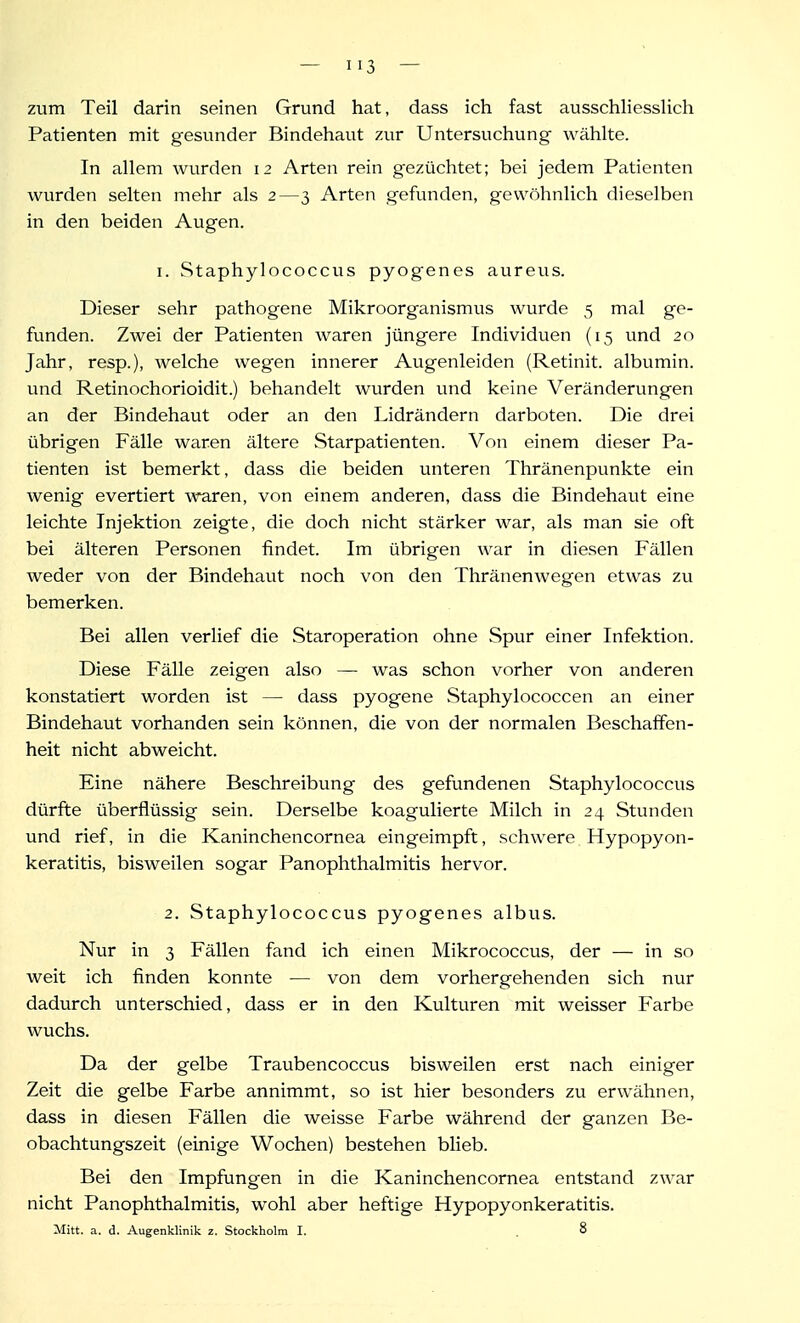 zum Teil darin seinen Grund hat, dass ich fast ausschliesslich Patienten mit gesvinder Bindehaut 7,ur Untersuchung wählte. In allem wurden 12 Arten rein gezüchtet; bei jedem Patienten wurden selten mehr als 2—3 Arten gefunden, gewöhnlich dieselben in den beiden Augen. I. Staphylococcus pyogenes aureus. Dieser sehr pathogene Mikroorganismus wurde 5 mal ge- funden. Zwei der Patienten waren jüngere Individuen (15 und 20 Jahr, resp.), welche wegen innerer Augenleiden (Retinit. albumin. und Retinochorioidit.) behandelt wurden vmd keine Veränderungen an der Bindehaut oder an den Lidrändern darboten. Die drei übrigen Fälle waren ältere Starpatienten. Von einem dieser Pa- tienten ist bemerkt, dass die beiden unteren Thränenpunkte ein wenig evertiert waren, von einem anderen, dass die Bindehaut eine leichte Injektion zeigte, die doch nicht stärker war, als man sie oft bei älteren Personen findet. Im übrigen war in diesen Fällen weder von der Bindehaut noch von den Thränenwegen etwas zu bemerken. Bei allen verlief die Staroperation ohne Spur einer Infektion. Diese Fälle zeigen also — was schon vorher von anderen konstatiert worden ist — dass pyogene Staphylococcen an einer Bindehaut vorhanden sein können, die von der normalen Beschaffen- heit nicht abweicht. Eine nähere Beschreibung des gefundenen Staphylococcus dürfte überflüssig sein. Derselbe koagulierte Milch in 24 Stunden und rief, in die Kaninchencornea eingeimpft, schwere Hypopyon- keratitis, bisweilen sogar Panophthalmitis hervor. 2. Staphylococcus pyogenes albus. Nur in 3 Fällen fand ich einen Mikrococcus, der — in so weit ich finden konnte — von dem vorhergehenden sich nur dadurch unterschied, dass er in den Kulturen mit weisser Farbe wuchs. Da der gelbe Traubencoccus bisweilen erst nach einiger Zeit die gelbe Farbe annimmt, so ist hier besonders zu erwähnen, dass in diesen Fällen die weisse Farbe während der ganzen Be- obachtungszeit (einige Wochen) bestehen blieb. Bei den Impfungen in die Kaninchencornea entstand zwar nicht Panophthalmitis, wohl aber heftige Hypopyonkeratitis. Mitt. a. d. Augenklinik 2. Stockholm I. . 8