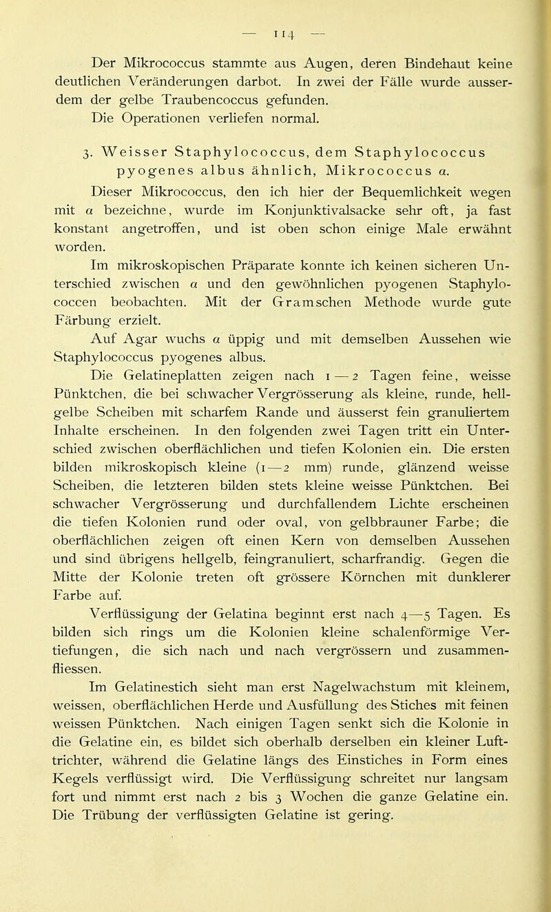 Der Mikrococcus stammte aus Augen, deren Bindehaut keine deutlichen Veränderungen darbot. In zwei der Fälle wurde ausser- dem der gelbe Traubencoccus gefunden. Die Operationen verliefen normal. 3. Weisser Staphylococcus, dem Staphylococcus pyogenes albus ähnlich, Mikrococcus a. Dieser Mikrococcus, den ich hier der Bequemlichkeit wegen mit a bezeichne, wurde im Konjunktivalsacke sehr oft, ja fast konstant angetroffen, und ist oben schon einige Male erwähnt worden. Im mikroskopischen Präparate konnte ich keinen sicheren Un- terschied zwischen a und den gewöhnlichen pyogenen Staphylo- coccen beobachten. Mit der Gr am sehen Methode wurde gute Färbung erzielt. Auf Agar wuchs a üppig und mit demselben Aussehen wie Staphylococcus pyogenes albus. Die Gelatineplatten zeigen nach i — 2 Tagen feine, weisse Pünktchen, die bei schwacher Vergrösserung als kleine, runde, hell- gelbe Scheiben mit scharfem Rande und äusserst fein granuliertem Inhalte erscheinen. In den folgenden zwei Tagen tritt ein Unter- schied zwischen oberflächlichen und tiefen Kolonien ein. Die ersten bilden mikroskopisch kleine (i — 2 mm) runde, glänzend weisse Scheiben, die letzteren bilden stets kleine weisse Pünktchen. Bei schwacher Vergrösserung und durchfallendem Lichte erscheinen die tiefen Kolonien rund oder oval, von gelbbrauner Farbe; die oberflächlichen zeigen oft einen Kern von demselben Aussehen und sind übrigens hellgelb, feingranuliert, scharfrandig. Gegen die Mitte der Kolonie treten oft grössere Körnchen mit dunklerer Farbe auf. Verflüssigung der Gelatina beginnt erst nach 4—5 Tagen. Es bilden sich rings um die Kolonien kleine schalenförmige Ver- tiefungen , die sich nach und nach vergrössern und zusammen- fliessen. Im Gelatinestich sieht man erst Nagel Wachstum mit kleinem, weissen, oberflächlichen Herde und Ausfüllung des Stiches mit feinen weissen Pünktchen. Nach einigen Tagen senkt sich die Kolonie in die Gelatine ein, es bildet sich oberhalb derselben ein kleiner Luft- trichter, während die Gelatine längs des Einstiches in Form eines Kegels verflüssigt wird. Die Verflüssigung schreitet nur langsam fort und nimmt erst nach 2 bis 3 Wochen die ganze Gelatine ein. Die Trübung der verflüssigten Gelatine ist gering.