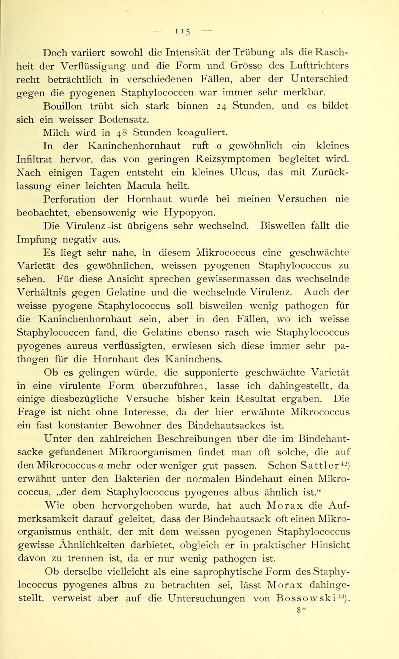 Doch variiert sowohl die Intensität der Trübung als die Rasch- heit der Verflüssigung und die Form und Grösse des Lufttrichters recht beträchtlich in verschiedenen Fällen, aber der Unterschied gegen die pyogenen Staphylococcen war immer sehr merkbar. Bouillon trübt sich stark binnen 24 Stunden, und es bildet sich ein weisser Bodensatz. Milch wird in 48 Stunden koaguliert. In der Kaninchenhornhaut ruft a gewöhnlich ein kleines Infiltrat hervor, das von geringen Reizsymptomen begleitet wird. Nach einigen Tagen entsteht ein kleines Ulcus, das mit Zurück- lassung einer leichten Macula heilt. Perforation der Hornhaut wurde bei meinen Versuchen nie beobachtet, ebensowenig wie Hypopyon. Die Virulenz-ist übrigens sehr wechselnd. Bisweilen fällt die Impfung negativ aus. Es liegt sehr nahe, in diesem Mikrococcus eine geschwächte Varietät des gewöhnlichen, weissen pyogenen Staphylococcus zu sehen. Für diese Ansicht sprechen gewissermassen das wechselnde Verhältnis gegen Gelatine und die wechselnde Virulenz. Auch der weisse pyogene Staphylococcus soll bisweilen wenig pathogen für die Kaninchenhornhaut sein, aber in den Fällen, wo ich weisse Staphylococcen fand, die Gelatine ebenso rasch wie Staphylococcus pyogenes aureus verflüssigten, erwiesen sich diese immer sehr pa- thogen für die Hornhaut des Kaninchens. Ob es gelingen würde, die supponierte geschwächte Varietät in eine virulente Form überzuführen, lasse ich dahingestellt, da einige diesbezügliche Versuche bisher kein Resultat ergaben. Die Frage ist nicht ohne Interesse, da der hier erwähnte Mikrococcus ein fast konstanter Bewohner des Bindehautsackes ist. Unter den zahlreichen Beschreibungen über die im Bindehaut- sacke gefundenen Mikroorganismen findet man oft solche, die auf den Mikrococcus a mehr oder weniger gut passen. Schon Sattler-*-) erwähnt unter den Bakterien der normalen Bindehaut einen Mikro- coccus, ,,der dem Staphylococcus pyogenes albus ähnlich ist. Wie oben hervorgehoben wurde, hat auch Morax die Auf- merksamkeit darauf geleitet, dass der Bindehautsack oft einen Mikro- organismus enthält, der mit dem weissen pyogenen Staphylococcus gewisse Ähnlichkeiten darbietet, obgleich er in praktischer Hinsicht davon zu trennen ist, da er nur wenig pathogen ist. Ob derselbe vielleicht als eine saprophytische Form des Staphy- lococcus pyogenes albus zu betrachten sei, lässt Morax dahinge- stellt, verweist aber auf die Untersuchungen von Bossowski''-^). 8*