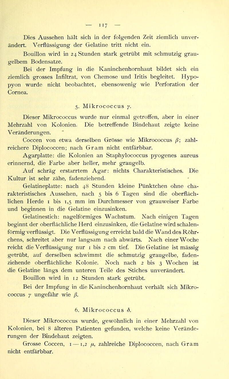 Dies Aussehen hält sich in der folgenden Zeit ziemlich unver- ändert. Verflüssigung der Gelatine tritt nicht ein. Bouillon wird in 24 Stunden stark getrübt mit schmutzig grau- gelbem Bodensatze. Bei der Impfung in die Kaninchenhornhaut bildet sich ein ziemlich grosses Infiltrat, von Chemose und Iritis begleitet. Hypo- pyon wurde nicht beobachtet, ebensowenig wie Perforation der Cornea. 5. Mikrococcus y. Dieser Mikrococcus wurde nur einmal getroffen, aber in einer Mehrzahl von Kolonien. Die betreffende Bindehavit zeigte keine Veränderungen. Coccen von etwa derselben Grösse wie Mikrococcus ß; zahl- reichere Diplococcen; nach Gram nicht entfärbbar. Agarplatte: die Kolonien an Staphylococcus pyogenes aureus erinnernd, die Farbe aber heller, mehr graugelb. Auf schräg erstarrtem Agar: nichts Charakteristisches. Die Kultur ist sehr zähe, fadenziehend. Gelatineplatte: nach 48 Stunden kleine Pünktchen ohne cha- rakteristisches Aussehen, nach 5 bis 6 Tagen sind die oberfläch- lichen Herde i bis 1,5 mm im Durchmesser von grauweiser Farbe und beginnen in die Gelatine einzusinken. Gelatinestich: nageiförmiges Wachstum. Nach einigen Tagen beginnt der oberflächliche Herd einzusinken, die Gelatine wird schalen- förmig verflüssigt. Die Verflüssigung erreicht bald die Wand des Röhr- chens, schreitet aber nur langsam nach abwärts. Nach einer Woche reicht die Verflüssigung nur i bis 2 cm tief. Die Gelatine ist mässig getrübt, auf derselben schwimmt die schmutzig graugelbe, faden- ziehende oberflächliche Kolonie. Noch nach 2 bis 3 Wochen ist die Gelatine längs dem unteren Teile des Stiches unverändert. Bouillon wird in 12 Stunden stark getrübt. Bei der Impfung in die Kaninchenhornhaut verhält sich Mikro- coccus y ungefähr wie ß. 6. Mikrococcus d. Dieser Mikrococcus wurde, gewöhnlich in einer Mehrzahl von Kolonien, bei 8 älteren Patienten gefunden, welche keine Verände- rungen der Bindehaut zeigten. Grosse Coccen, i —1,2 ^, zahlreiche Diplococcen, nach Gram nicht entfärbbar.