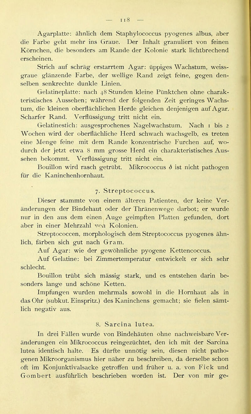 Agarplatte: ähnlich dem Staphylococcus pyogen es albus, aber die Farbe geht mehr ins Graue. Der Inhalt granuliert von feinen Körnchen, die besonders am Rande der Kolonie stark lichtbrechend erscheinen. Strich auf schräg erstarrtem Agar: üppiges Wachstum, weiss- graue glänzende Farbe, der wellige Rand zeigt feine, gegen den- selben senkrechte dunkle Linien. Gelatineplatte: nach 48 Stunden kleine Pünktchen ohne charak- teristisches Aussehen; während der folgenden Zeit geringes Wachs- tum, die kleinen oberflächlichen Herde gleichen denjenigen auf Agar. Scharfer Rand. Verflüssigung tritt nicht ein. Gelatinestich: ausgesprochenes Nagel Wachstum. Nach i bis 2 Wochen wird der oberflächliche Herd schwach wachsgelb, es treten eine Menge feine mit dem Rande konzentrische Furchen auf, wo- durch der jetzt etwa 8 mm grosse Herd ein charakteristisches Aus- sehen bekommt. Verflüssigung tritt nicht ein. Bouillon wird rasch getrübt. Mikrococcus d ist nicht pathogen für die Kaninchenhornhaut. 7. Streptococcus. Dieser stammte von einem älteren Patienten, der keine Ver- änderungen der Bindehaut oder der Thränenweg'e darbot; er wurde nur in den aus dem einen Auge g^eimpften Platten gefunden, dort aber in einer Mehrzahl v^h Kolonien. Streptococcen, morphologisch dem Streptococcus pyogenes ähn- lich, färben sich gut nach Gram. Auf Agar: wie der gewöhnliche pyogene Kettencoccus. Auf Gelatine: bei Zimmertemperatur entwickelt er sich sehr schlecht. Bouillon trübt sich mässig stark, und es entstehen darin be- sonders lange und schöne Ketten. Impfungen wurden mehrmals sowohl in die Hornhaut als in das Ohr (subkut. Einspritz.) des Kaninchens gemacht; sie fielen sämt- lich negativ aus. 8. Sarcina lutea. In drei Fällen wurde von Bindehäuten ohne nachweisbare Ver- änderungen ein Mikrococcus reingezüchtet, den ich mit der Sarcina lutea identisch halte. Es dürfte unnötig sein, diesen nicht patho- genen Mikroorganismus hier näher zu beschreiben, da derselbe schon oft im Konjunktivalsacke getroffen und früher u. a. von Fick und Gombert ausführlich beschrieben worden ist. Der von mir ge-