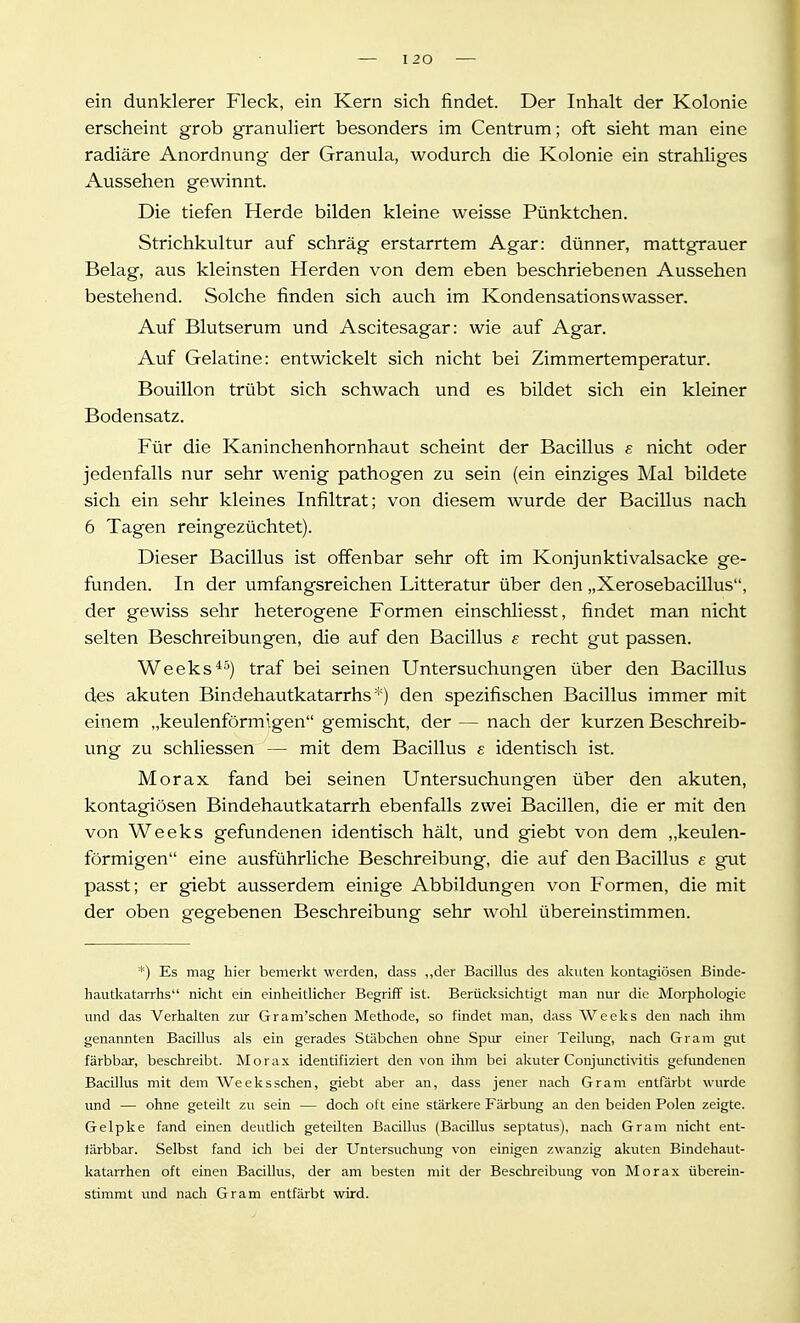 ein dunklerer Fleck, ein Kern sich findet. Der Inhalt der Kolonie erscheint grob granuliert besonders im Centrum; oft sieht man eine radiäre Anordnung der Granula, wodurch die Kolonie ein strahliges Aussehen gewinnt. Die tiefen Herde bilden kleine weisse Pünktchen. Strichkultur auf schräg erstarrtem Agar: dünner, mattgrauer Belag, aus kleinsten Herden von dem eben beschriebenen Aussehen bestehend. Solche finden sich auch im Kondensationswasser. Auf Blutserum und Ascitesagar: wie auf Agar. Auf Gelatine: entwickelt sich nicht bei Zimmertemperatur. Bouillon trübt sich schwach und es bildet sich ein kleiner Bodensatz. Für die Kaninchenhornhaut scheint der Bacillus s nicht oder jedenfalls nur sehr wenig pathogen zu sein (ein einziges Mal bildete sich ein sehr kleines Infiltrat; von diesem wurde der Bacillus nach 6 Tagen reingezüchtet). Dieser Bacillus ist offenbar sehr oft im Konjunktivalsacke ge- funden. In der umfangsreichen Litteratur über den „Xerosebacillus, der gewiss sehr heterogene Formen einschliesst, findet man nicht selten Beschreibungen, die auf den Bacillus e recht gut passen. Weeks*'^) traf bei seinen Untersuchungen über den Bacillus des akuten Bindehautkatarrhs*) den spezifischen Bacillus immer mit einem „keulenförmigen gemischt, der — nach der kurzen Beschreib- ung zu schliessen — mit dem Bacillus e identisch ist. Morax fand bei seinen Untersuchungen über den akuten, kontagiösen Bindehautkatarrh ebenfalls zwei Bacillen, die er mit den von Weeks gefundenen identisch hält, und giebt von dem „keulen- förmigen eine ausführliche Beschreibung, die auf den Bacillus e gut passt; er giebt ausserdem einige Abbildungen von Formen, die mit der oben gegebenen Beschreibung sehr wohl übereinstimmen. *) Es mag liier bemerkt werden, dass ,,der Bacillus des akuten kontagiösen Binde- liautkatarrlis nicht ein einheitlicher Begriff ist. Berücksichtigt man nur die Morphologie und das Verhalten zur Gram'schen Methode, so findet man, dass Weeks den nach ihm genannten Bacillus als ein gerades Stäbchen ohne Spur einer Teilung, nach Gram gut färbbar, beschreibt. Morax identifiziert den von ihm bei akuter Conjunctivitis gefundenen Bacillus mit dem Weeksschen, giebt aber an, dass jener nach Gram entfärbt wurde und — ohne geteilt zu sein — doch oft eine stärkere Färbung an den beiden Polen zeigte. Gelpke fand einen deutlich geteilten Bacillus (Bacillus septatus), nach Gram nicht ent- lärbbar. Selbst fand ich bei der Untersuchung von einigen zwanzig akuten Bindehaut- katarrhen oft einen Bacillus, der am besten mit der Beschreibung von Morax überein- stimmt und nach Gram entfärbt wird.