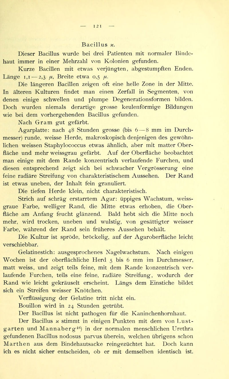 I 2 1 Bacillus X. Dieser Bacillus wurde bei drei Patienten mit normaler Binde- haut immer in einer Mehrzahl von Kolonien gefunden. Kurze Bacillen mit etwas verjüngten, abgestumpften Enden. Länge i,i — 2,3 Breite etwa 0,5 Die längeren Bacillen zeigen oft eine helle Zone in der Mitte. In älteren Kulturen findet man einen Zerfall in Segmenten, von denen einige schwellen und plumpe Degenerationsformen bilden. Doch wurden niemals derartige grosse keulenförmige Bildungen wie bei dem vorhergehenden Bacillus gefunden. Nach Gram gut gefärbt. Agarplatte: nach 48 Stunden grosse (bis 6 — 8 mm im Durch- messer) runde, weisse Herde, makroskopisch denjenigen des gewöhn- lichen weissen Staphylococcus etwas ähnlich, aber mit matter Ober- fläche und mehr weissgrau gefärbt. Auf der Oberfläche beobachtet man einige mit dem Rande konzentrisch verlaufende Furchen, und diesen entsprechend zeigt sich bei schwacher Vergrösserung eine feine radiäre Streifung von charakteristischem Aussehen. Der Rand ist etwas uneben, der Inhalt fein granuliert. Die tiefen Herde klein, nicht charakteristisch. Strich auf schräg erstarrtem Agar: üppiges Wachstum, weiss- graue Farbe, welliger Rand, die Mitte etwas erhoben, die Ober- fläche am Anfang feucht glänzend. Bald hebt sich die Mitte noch mehr, wird trocken, uneben und wulstig, von gesättigter weisser Farbe, während der Rand sein früheres Aussehen behält. Die Kultur ist spröde, bröckelig, auf der Agaroberfläche leicht verschiebbar. Gelatinestich: ausgesprochenes Nagelwachstum. Nach einigen Wochen ist der oberflächliche Herd 5 bis 6 mm im Durchmesser, matt weiss, und zeigt teils feine, mit dem Rande konzentrisch ver- laufende Furchen, teils eine feine, radiäre Streifung, wodurch der Rand wie leicht gekräuselt erscheint. Längs dem Einstiche bildet sich ein Streifen weisser Knötchen. Verflüssigung der Gelatine tritt nicht ein. Bouillon wird in 24 Stunden getrübt. Der Bacillus ist nicht pathogen für die Kaninchenhornhaut. Der Bacillus -k stimmt in einigen Punkten mit dem von Lust- garten und Mannaberg*-) in der normalen menschlichen Urethra gefundenen Bacillus nodosus parvus überein, welchen übrigens schon Marthen aus dem Bindehautsacke reingezüchtet hat. Doch kann ich es nicht sicher entscheiden, ob er mit demselben identisch ist.
