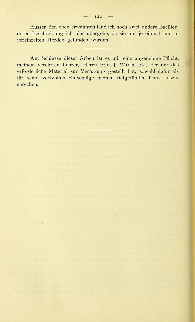 Ausser den eben erwähnten fand ich noch zwei andere Bacillen, deren Beschreibung ich hier übergehe, da sie nur je einmal und in vereinzelten Herden gefunden wurden. Am Schlüsse dieser Arbeit ist es mir eine angenehme Pflicht, meinem verehrten Lehrer, Herrn Prof. J. Widmark, der mir das erforderliche Material zur Verfügung gestellt hat, sowohl dafür als für seine wertvollen Ratschläge meinen tiefgefühlten Dank auszu- sprechen.
