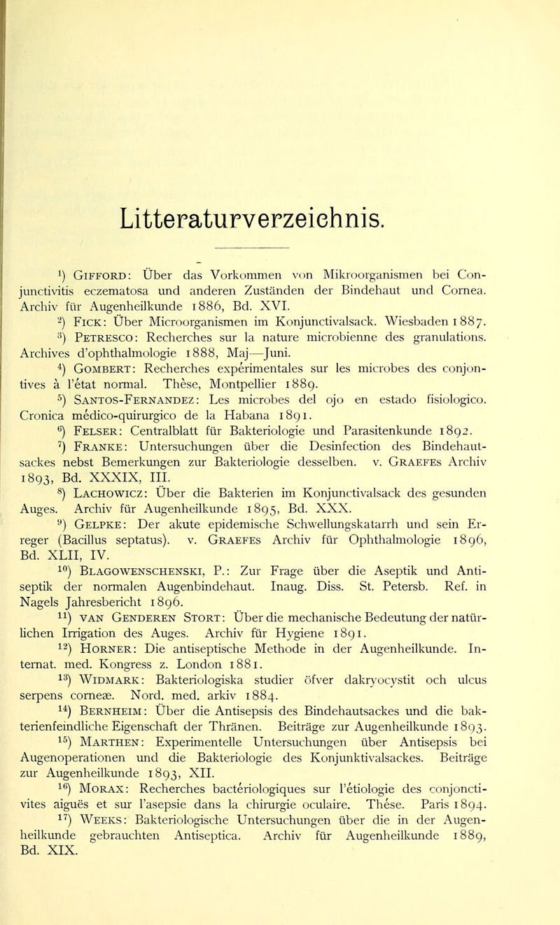 Litteraturverzeiehnis. 1) Gifford: Über das Vorkommen \'on Mikroorganismen bei Con- junctivitis eczematosa und anderen Zuständen der Bindehaut und Cornea. Archiv für Augenheilkunde 1886, Bd. XVI. 2) Fick: Über Microorganismen im Konjunctivalsack. Wiesbaden 1887. Petresco: Recherches sur la nature microbienne des granulations. Archives d'ophthalmologie 1888, Maj—Juni. *) Gombert: Recherches experimentales sur les microbes des conjon- tives a l'etat normal. These, Montpellier 1889. ^) Santos-Fernandez : Les microbes del ojo en estado fisiologico. Cronica medico-quirurgico de la Habana 1891. ^) Felser: Centralblatt für Bakteriologie und Parasitenkunde 1892. ') Franke: Untersuchimgen über die Desinfection des Bindehaut- sackes nebst Bemerkungen zur Bakteriologie desselben, v. Graefes Archiv 1893, Bd. XXXIX, III. ^) Lachowicz: Über die Bakterien im Konjunctivalsack des gesunden Auges. Archiv für Augenheilkunde 1895, Bd. XXX. Gelpke: Der akute epidemische Schwellungskatarrh und sein Er- reger (Bacillus septatus). v. Graefes Archiv für Ophthalmologie i8g6, Bd. XLII, IV. 1) Blagowenschenski, P. : Zur Frage über die Aseptik und Anti- septik der normalen Augenbindehaut. Inaug. Diss. St. Petersb. Ref. in Nagels Jahresbericht 1896. VAN Genderen Stört: Über die mechanische Bedeutung der natür- lichen Irrigation des Auges. Archiv für Hygiene 1891. Horner: Die antiseptische Methode in der Augenheilkunde. In- ternat, med. Kongress z. London 1881. 1^) WiDMARK: Bakteriologiska studier öfver dakryocystit och ulcus serpens corneae. Nord. med. arkiv 1884. 1*) Bernheim: Über die Antisepsis des Bindehautsackes und die bak- terienfeindliche Eigenschaft der Thränen. Beiträge zur Augenheilkunde 1893. 15) Marthen: Experimentelle Untersuchungen über Antisepsis bei Augenoperationen und die Bakteriologie des Konjunktivalsackes. Beiträge zur Augenheilkunde 1893, XII. i*») MoRAX: Recherches bacteriologiques sur l'etiologie des conjoncti- vites aigues et sur l'asepsie dans la Chirurgie oculaire. These. Paris 1894. 1') Weeks: Bakteriologische Untersuchungen über die in der Augen- heilkunde gebrauchten Antiseptica. Archiv für Augenheilkunde 1889, Bd. XIX.