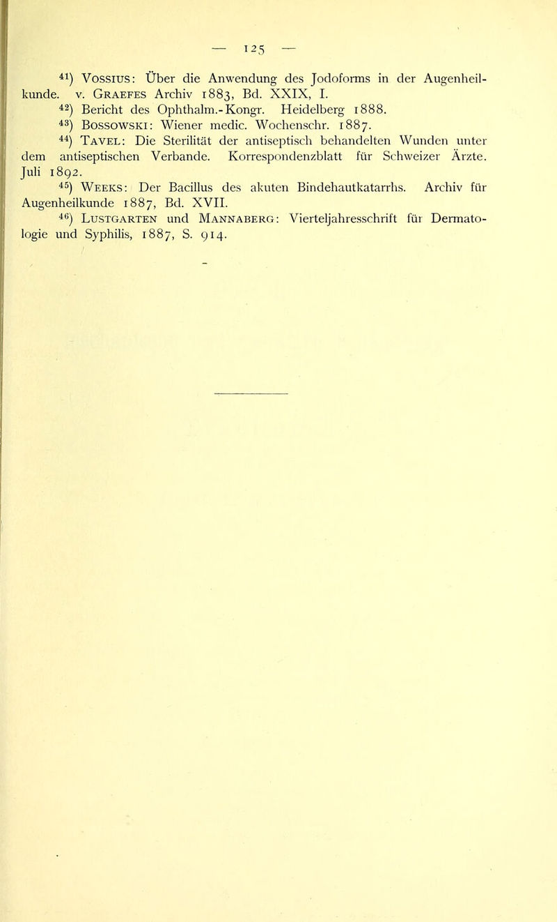 Vossius: Über die Anwendung des Jodoforms in der Augenheil- kunde. V. Graefes Archiv 1883, Bd. XXIX, I. *2) Bericht des Ophthalm.-Kongr. Heidelberg 1888. *3) BossowsKi: Wiener medic. Wochenschr. 1887. Tavel: Die Sterilität der antiseptisch behandelten Wunden unter dem antiseptischen Verbände. Korre.spondenzblatt für Schweizer Ärzte. JuH 1892. Weeks: Der Bacillus des akuten Bindehautkatarrhs. Archiv für Augenheilkunde 1887, Bd. XVII. '^) Lustgarten und Mannaberg: Vierteljahresschrift für Dermato- logie und Syphilis, 1887, S. 914.