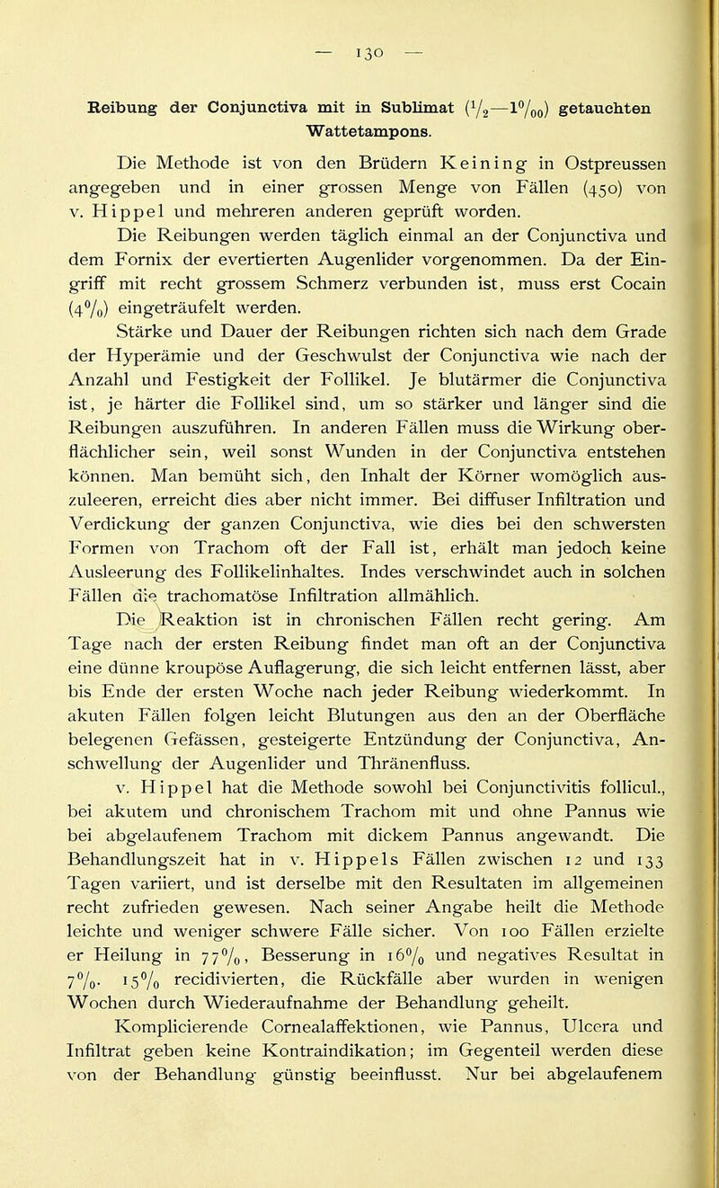 Wattetampons. Die Methode ist von den Brüdern Keining in Ostpreussen angegeben und in einer grossen Menge von Fällen (450) von V. Hippel und mehreren anderen geprüft worden. Die Reibungen werden täglich einmal an der Conjunctiva und dem Fornix der evertierten Augenlider vorgenommen. Da der Ein- griff mit recht grossem Schmerz verbunden ist, muss erst Cocain {äf^lü) eingeträufelt werden. Stärke und Dauer der Reibungen richten sich nach dem Grade der Hyperämie und der Geschwulst der Conjunctiva wie nach der Anzahl und Festigkeit der Follikel. Je blutärmer die Conjunctiva ist, je härter die Follikel sind, um so stärker und länger sind die Reibungen auszuführen. In anderen Fällen muss die Wirkung ober- flächlicher sein, weil sonst Wunden in der Conjunctiva entstehen können. Man bemüht sich, den Inhalt der Körner womöglich aus- zuleeren, erreicht dies aber nicht immer. Bei diffuser Infiltration und Verdickung der ganzen Conjunctiva, wie dies bei den schwersten Formen von Trachom oft der Fall ist, erhält man jedoch kfeine Ausleerung des FolHkelinhaltes. Indes verschwindet auch in solchen Fällen die trachomatöse Infiltration allmählich. Die Reaktion ist in chronischen Fällen recht gering. Am Tage nach der ersten Reibung findet man oft an der Conjunctiva eine dünne kroupöse Auflagerung, die sich leicht entfernen lässt, aber bis Ende der ersten Woche nach jeder Reibung wiederkommt. In akuten Fällen folgen leicht Blutungen aus den an der Oberfläche belegenen Gefässen, gesteigerte Entzündung der Conjunctiva, An- schwellung der Augenlider und Thränenfluss. V. Hippel hat die Methode sowohl bei Conjunctivitis follicul., bei akutem und chronischem Trachom mit und ohne Pannus wie bei abgelaufenem Trachom mit dickem Pannus angewandt. Die Behandlungszeit hat in v. Hippels Fällen zwischen 12 und 133 Tagen variiert, und ist derselbe mit den Resultaten im allgemeinen recht zufrieden gewesen. Nach seiner Angabe heilt die Methode leichte und weniger schwere Fälle sicher. Von 100 Fällen erzielte er Heilung in 77%, Besserung in lö^/o und negatives Resultat in 7%- recidivierten, die Rückfälle aber wurden in wenigen Wochen durch Wiederaufnahme der Behandlung geheilt. Komplicierende Cornealaffektionen, wie Pannus, Ulcera und Infiltrat geben keine Kontraindikation; im Gegenteil werden diese von der Behandlung günstig beeinflusst. Nur bei abgelaufenem