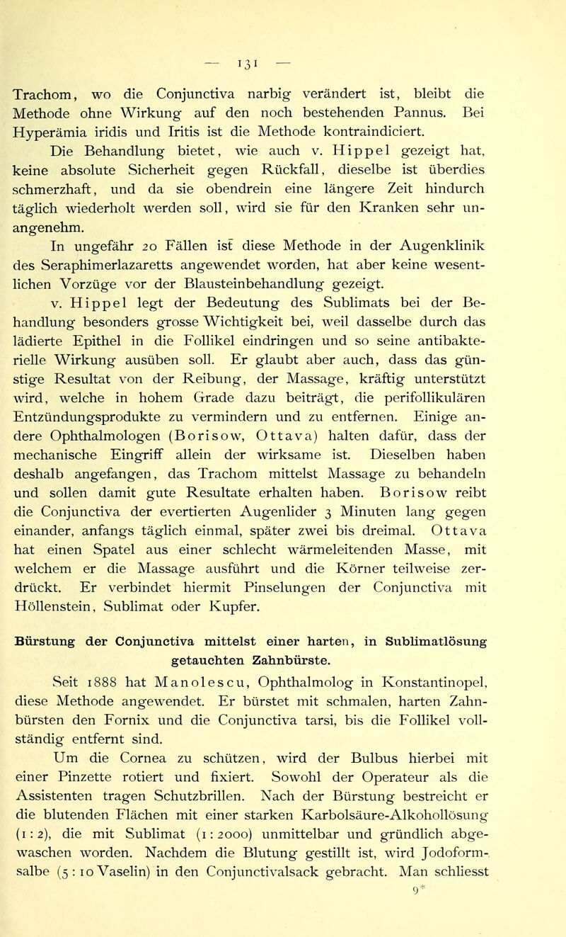 Trachom, wo die Conjunctiva narbig verändert ist, bleibt die Methode ohne Wirkung auf den noch bestehenden Pannus. Bei Hyperämia iridis und Iritis ist die Methode kontraindiciert. Die Behandlung bietet, wie auch v. Hippel gezeigt hat, keine absolute Sicherheit gegen Rückfall, dieselbe ist überdies schmerzhaft, und da sie obendrein eine längere Zeit hindurch täglich wiederholt werden soll, wird sie für den Kranken sehr un- angenehm. In ungefähr 20 P'ällen ist diese Methode in der Augenklinik des Seraphimerlazaretts angewendet worden, hat aber keine wesent- lichen Vorzüge vor der Blausteinbehandlung gezeigt. V. Hippel legt der Bedeutung des Sublimats bei der Be- handlung besonders grosse Wichtigkeit bei, weil dasselbe durch das lädierte Epithel in die Follikel eindringen und so seine antibakte- rielle Wirkung ausüben soll. Er glaubt aber auch, dass das gün- stige Resultat von der Reibung, der Massage, kräftig unterstützt wird, welche in hohem Grade dazu beiträgt, die perifollikulären Entzündungsprodukte zu vermindern und zu entfernen. Einige an- dere Ophthalmologen (Borisow, Ottava) halten dafür, dass der mechanische Eingriff allein der wirksame ist. Dieselben haben deshalb angefangen, das Trachom mittelst Massage zu behandeln und sollen damit gute Resultate erhalten haben. Borisow reibt die Conjunctiva der evertierten Augenlider 3 Minuten lang gegen einander, anfangs täglich einmal, später zwei bis dreimal. Ottava hat einen Spatel aus einer schlecht wärmeleitenden Masse, mit welchem er die Massage ausführt und die Körner teilweise zer- drückt. Er verbindet hiermit Pinselungen der Conjunctiva mit Höllenstein, Sublimat oder Kupfer. Bürstung der Conjunctiva mittelst einer harten, in Sublimatlösung getauchten Zahnbürste. Seit 1888 hat Manolescu, Ophthalmolog in Konstantinopel, diese Methode angewendet. Er bürstet mit schmalen, harten Zahn- bürsten den Fornix und die Conjunctiva tarsi, bis die Follikel voll- ständig entfernt sind. Um die Cornea zu schützen, wird der Bulbus hierbei mit einer Pinzette rotiert und fixiert. Sowohl der Operateur als die Assistenten tragen Schutzbrillen. Nach der Bürstung bestreicht er die blutenden Flächen mit einer starken Karbolsäure-Alkohollösung (1:2), die mit Sublimat (1:2000) unmittelbar und gründlich abge- waschen worden. Nachdem die Blutung gestillt ist, wird Jodoform- salbe (5: loVaselin) in den Conjunctivalsack gebracht. Man schliesst 9*