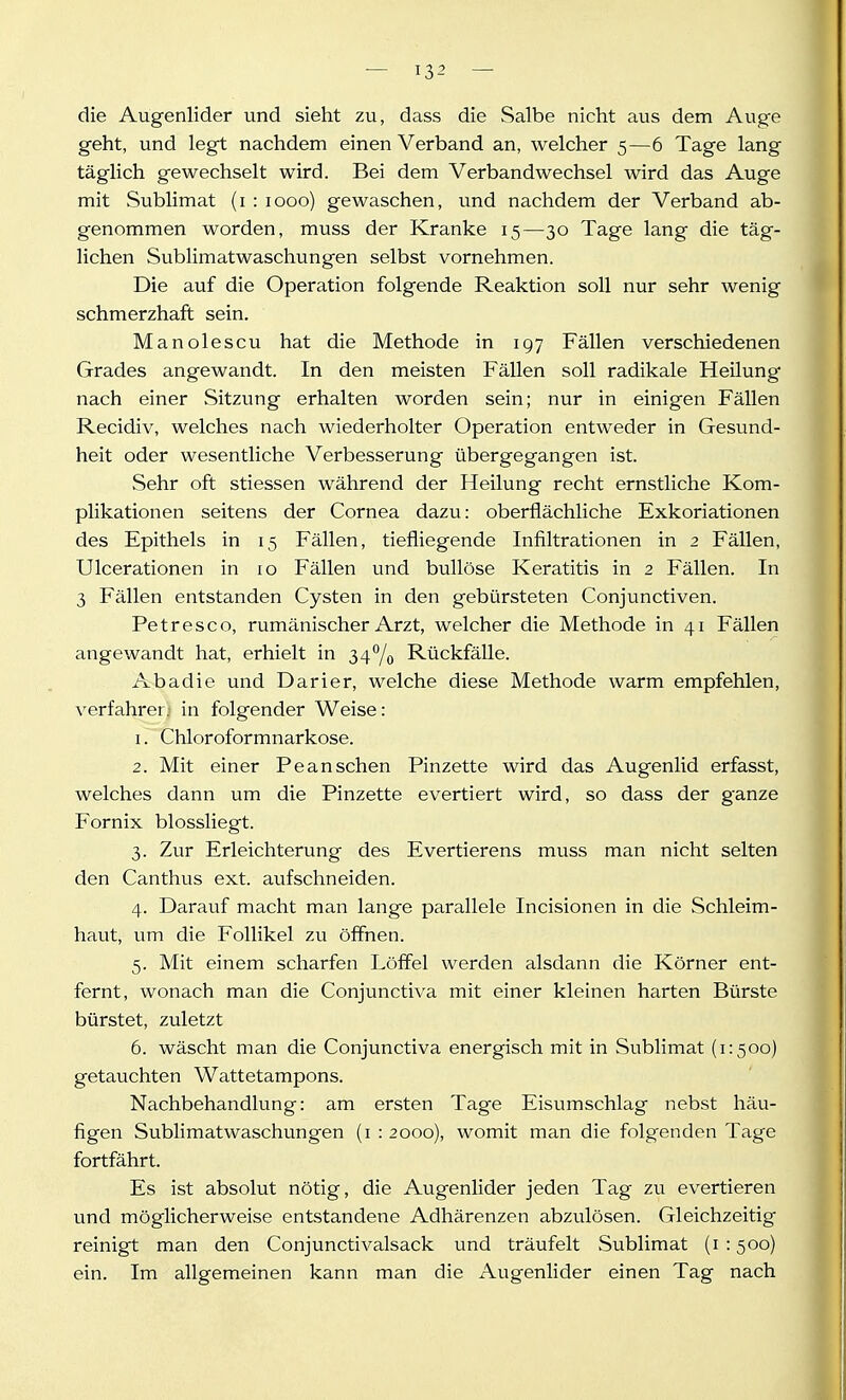 die Augenlider und sieht zu, dass die Salbe nicht aus dem Auge geht, und legt nachdem einen Verband an, welcher 5—6 Tage lang täglich gewechselt wird. Bei dem Verbandwechsel wird das Auge mit Sublimat (i : 1000) gewaschen, und nachdem der Verband ab- genommen worden, muss der Kranke 15—30 Tage lang die täg- lichen Sublimatwaschungen selbst vornehmen. Die auf die Operation folgende Reaktion soll nur sehr wenig schmerzhaft sein. Manolescu hat die Methode in 197 Fällen verschiedenen Grades angewandt. In den meisten Fällen soll radikale Heilung nach einer Sitzung erhalten worden sein; nur in einigen Fällen Recidiv, welches nach wiederholter Operation entweder in Gesund- heit oder wesentliche Verbesserung übergegangen ist. Sehr oft stiessen während der Heilung recht ernstliche Kom- plikationen seitens der Cornea dazu: oberflächliche Exkoriationen des Epithels in 15 Fällen, tiefliegende Infiltrationen in 2 Fällen, Ulcerationen in 10 Fällen und bullöse Keratitis in 2 Fällen. In 3 Fällen entstanden Cysten in den gebürsteten Conjunctiven. Petresco, rumänischer Arzt, welcher die Methode in 41 Fällen angewandt hat, erhielt in 34% Rückfälle. Abadie und Darier, welche diese Methode warm empfehlen, verfahrer.i in folgender Weise: 1. Chloroformnarkose. 2. Mit einer Pe an sehen Pinzette wird das Augenlid erfasst, welches dann um die Pinzette evertiert wird, so dass der ganze Fornix blossliegt. 3. Zur Erleichterung des Evertierens muss man nicht selten den Canthus ext. aufschneiden. 4. Darauf macht man lange parallele Incisionen in die Schleim- haut, um die Follikel zu öffnen. 5. Mit einem scharfen Löffel werden alsdann die Körner ent- fernt, wonach man die Conjunctiva mit einer kleinen harten Bürste bürstet, zuletzt 6. wäscht man die Conjunctiva energisch mit in Sublimat (1:500) getauchten Wattetampons. Nachbehandlung: am ersten Tage Eisumschlag nebst häu- figen Sublimatwaschungen (i : 2000), womit man die folgenden Tage fortfährt. Es ist absolut nötig, die Augenlider jeden Tag zu evertieren und möglicherweise entstandene Adhärenzen abzulösen. Gleichzeitig reinigt man den Conjunctivalsack und träufelt Sublimat (i : 500) ein. Im allgemeinen kann man die Augenlider einen Tag nach