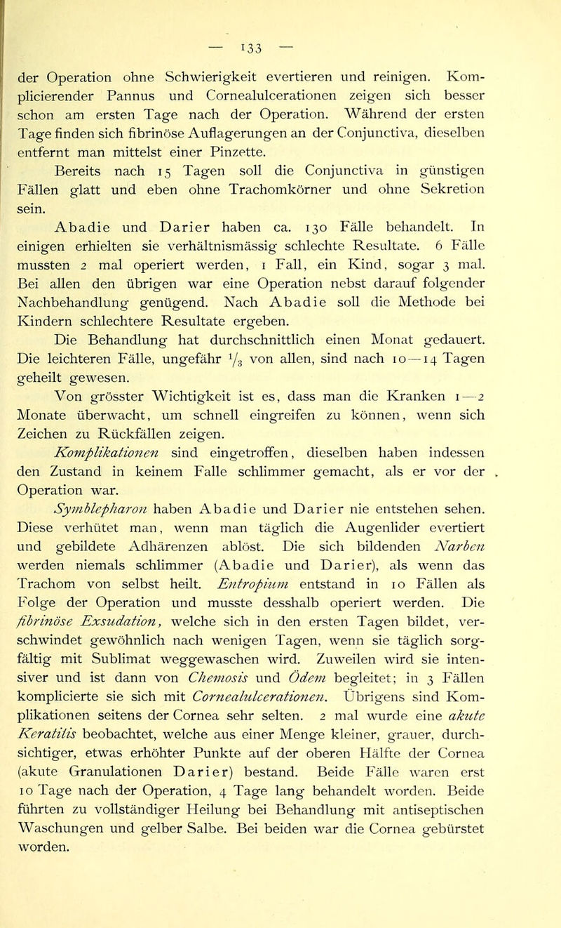 der Operation ohne Schwierigkeit evertieren und reinigen. Kom- plicierender Pannus und Cornealulcerationen zeigen sich besser schon am ersten Tage nach der Operation. Während der ersten Tage finden sich fibrinöse Auflagerungen an der Conjunctiva, dieselben entfernt man mittelst einer Pinzette. Bereits nach 15 Tagen soll die Conjunctiva in günstigen Fällen glatt und eben ohne Trachomkörner und ohne Sekretion sein. Abadie und Darier haben ca. 130 Fälle behandelt. In einigen erhielten sie verhältnismässig schlechte Resultate. 6 Fälle mussten 2 mal operiert werden, i Fall, ein Kind, sogar 3 mal. Bei allen den übrigen war eine Operation nebst darauf folgender Nachbehandlung genügend. Nach Abadie soll die Methode bei Kindern schlechtere Resultate ergeben. Die Behandlung hat durchschnittlich einen Monat gedauert. Die leichteren Fälle, ungefähr Y3 von allen, sind nach 10 — 14 Tagen geheilt gewesen. Von grösster Wichtigkeit ist es, dass man die Kranken i—2 Monate überwacht, um schnell eingreifen zu können, wenn sich Zeichen zu Rückfällen zeigen. Komplikationen sind eingetroffen, dieselben haben indessen den Zustand in keinem Falle schlimmer gemacht, als er vor der Operation war. Symblepharon haben Abadie und Darier nie entstehen sehen. Diese verhütet man, wenn man täglich die Augenlider evertiert und gebildete Adhärenzen ablöst. Die sich bildenden Narben werden niemals schlimmer (Abadie und Darier), als wenn das Trachom von selbst heilt. Entropium entstand in 10 Fällen als Folge der Operation und musste desshalb operiert werden. Die fibrinöse Exsudation, welche sich in den ersten Tagen bildet, ver- schwindet gewöhnlich nach wenigen Tagen, wenn sie täglich sorg- fältig mit Sublimat weggewaschen wird. Zuweilen wird sie inten- siver und ist dann von Chemosis und Ödem begleitet; in 3 Fällen komplicierte sie sich mit Cornealulcerationen. Übrigens sind Kom- plikationen seitens der Cornea sehr selten. 2 mal wurde eine akute Keratitis beobachtet, welche aus einer Menge kleiner, grauer, durch- sichtiger, etwas erhöhter Punkte auf der oberen Hälfte der Cornea (akute Granulationen Darier) bestand. Beide Fälle waren erst 10 Tage nach der Operation, 4 Tage lang behandelt worden. Beide führten zu vollständiger Heilung bei Behandlung mit antiseptischen Waschungen und gelber Salbe. Bei beiden war die Cornea gebürstet worden.