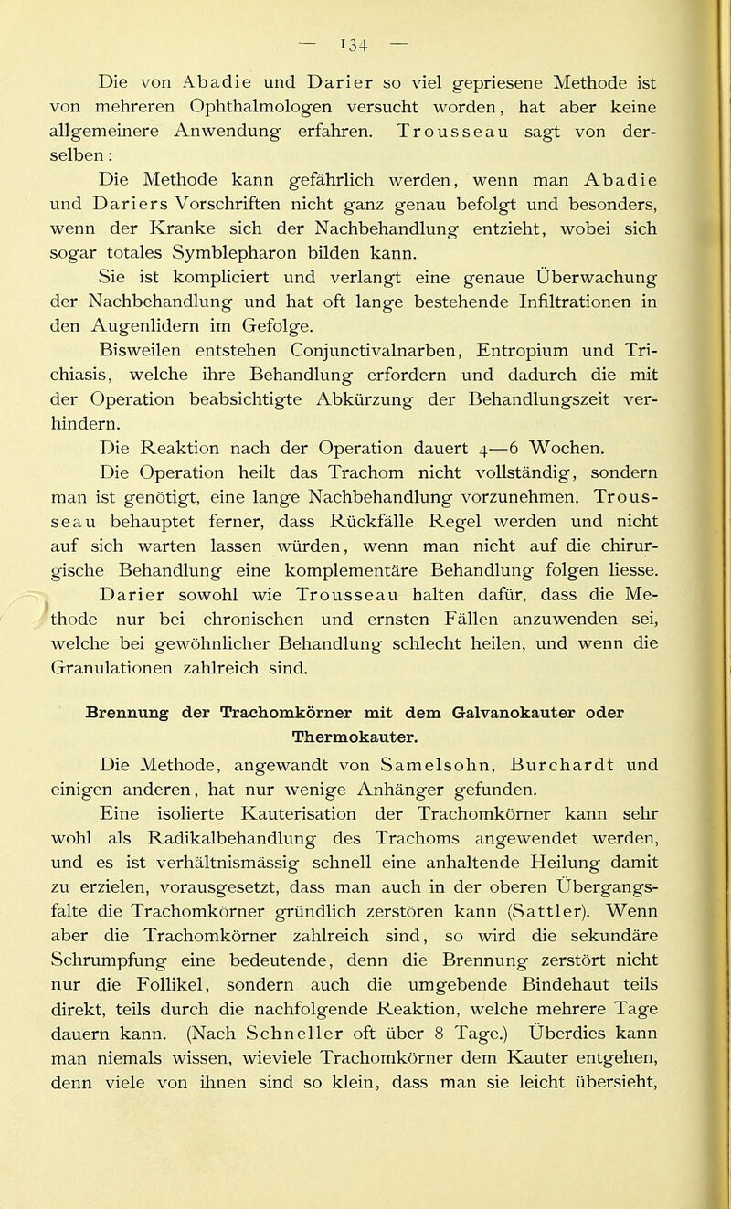 Die von Abadie und Darier so viel gepriesene Methode ist von mehreren Ophthalmologen versucht worden, hat aber keine allgemeinere Anwendung erfahren. Trousseau sagt von der- selben : Die Methode kann gefährlich werden, wenn man Abadie und Dariers Vorschriften nicht ganz genau befolgt und besonders, wenn der Kranke sich der Nachbehandlung entzieht, wobei sich sogar totales Symblepharon bilden kann. Sie ist kompliciert und verlangt eine genaue Überwachung der Nachbehandlung und hat oft lange bestehende Infiltrationen in den Augenlidern im Gefolge. Bisweilen entstehen Conjunctivalnarben, Entropium und Tri- chiasis, welche ihre Behandlung erfordern und dadurch die mit der Operation beabsichtigte Abkürzung der Behandlungszeit ver- hindern. Die Reaktion nach der Operation dauert 4—6 Wochen. Die Operation heilt das Trachom nicht vollständig, sondern man ist genötigt, eine lange Nachbehandlung vorzunehmen. Trous- seau behauptet ferner, dass Rückfälle Regel werden und nicht auf sich warten lassen würden, wenn man nicht auf die chirur- gische Behandlung eine komplementäre Behandlung folgen liesse. Darier sowohl wie Trousseau halten dafür, dass die Me- thode nur bei chronischen und ernsten Fällen anzuwenden sei, welche bei gewöhnlicher Behandlung schlecht heilen, und wenn die Granulationen zahlreich sind. Brennung der Trachomkörner mit dem Galvanokauter oder Thermokauter. Die Methode, angewandt von Samelsohn, Burchardt und einigen anderen, hat nur wenige Anhänger gefunden. Eine isolierte Kauterisation der Trachomkörner kann sehr wohl als Radikalbehandlung des Trachoms angewendet werden, und es ist verhältnismässig schnell eine anhaltende Heilung damit zu erzielen, vorausgesetzt, dass man auch in der oberen Übergangs- falte die Trachomkörner gründlich zerstören kann (Sattler). Wenn aber die Trachomkörner zahlreich sind, so wird die sekundäre Schrumpfung eine bedeutende, denn die Brennung zerstört nicht nur die Follikel, sondern auch die umgebende Bindehaut teils direkt, teils durch die nachfolgende Reaktion, welche mehrere Tage dauern kann. (Nach Schneller oft über 8 Tage.) Überdies kann man niemals wissen, wieviele Trachomkörner dem Kauter entgehen, denn viele von ihnen sind so klein, dass man sie leicht übersieht,