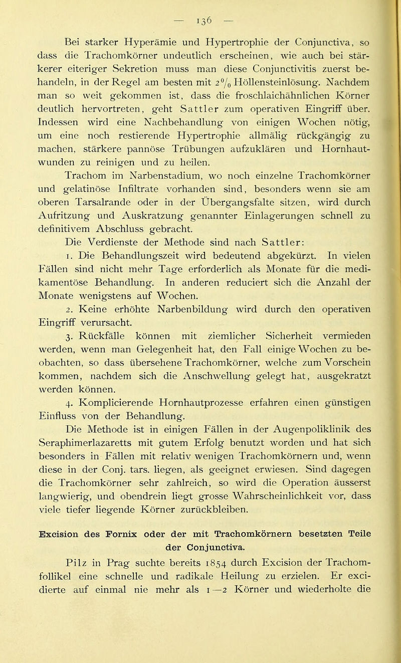 Bei starker Hyperämie und Hypertrophie der Conjunctiva, so dass die Trachomkörner undeutlich erscheinen, wie auch bei stär- kerer eiteriger Sekretion muss man diese Conjunctivitis zuerst be- handeln, in der Regel am besten mit 2 % Höllensteinlösung. Nachdem man so weit gekommen ist, dass die froschlaichähnlichen Körner deutlich hervortreten, geht Sattler zum operativen Eingriff über. Indessen wird eine Nachbehandlung von einigen Wochen nötig, um eine noch restierende Hypertrophie allmälig rückgängig zu machen, stärkere pannöse Trübungen aufzuklären und Hornhaut- wunden zu reinigen und zu heilen. Trachom im Narbenstadium, wo noch einzelne Trachomkörner und gelatinöse Infiltrate vorhanden sind, besonders wenn sie am oberen Tarsalrande oder in der Übergangsfalte sitzen, wird durch Aufritzung und Auskratzung genannter Einlagerungen schnell zu definitivem Abschluss gebracht. Die Verdienste der Methode sind nach Sattler: 1. Die Behandlungszeit wird bedeutend abgekürzt. In vielen Fällen sind nicht mehr Tage erforderlich als Monate für die medi- kamentöse Behandlung. In anderen reduciert sich die Anzahl der Monate wenigstens auf Wochen. 2. Keine erhöhte Narbenbildung wird durch den operativen Eingriff verursacht. 3. Rückfälle können mit ziemlicher Sicherheit vermieden werden, wenn man Gelegenheit hat, den Fall einige Wochen zu be- obachten, so dass übersehene Trachomkörner, welche zum Vorschein kommen, nachdem sich die Anschwellung gelegt hat, ausgekratzt werden können. 4. Komplicierende Hornhautprozesse erfahren einen günstigen Einfluss von der Behandlung. Die Methode ist in einigen Fällen in der Augenpoliklinik des Seraphimerlazaretts mit gutem Erfolg benutzt worden und hat sich besonders in Fällen mit relativ wenigen Trachomkörnern und, wenn diese in der Conj. tars. liegen, als geeignet erwiesen. Sind dagegen die Trachomkörner sehr zahlreich, so wird die Operation äusserst langwierig, und obendrein liegt grosse Wahrscheinlichkeit vor, dass viele tiefer liegende Körner zurückbleiben. Excision des Pornix oder der mit Trachomkörnern besetzten Teüe der Conjunctiva. Pilz in Prag suchte bereits 1854 durch Excision der Trachom- foUikel eine schnelle und radikale Heilung zu erzielen. Er exci- dierte auf einmal nie mehr als 1—2 Körner und wiederholte die