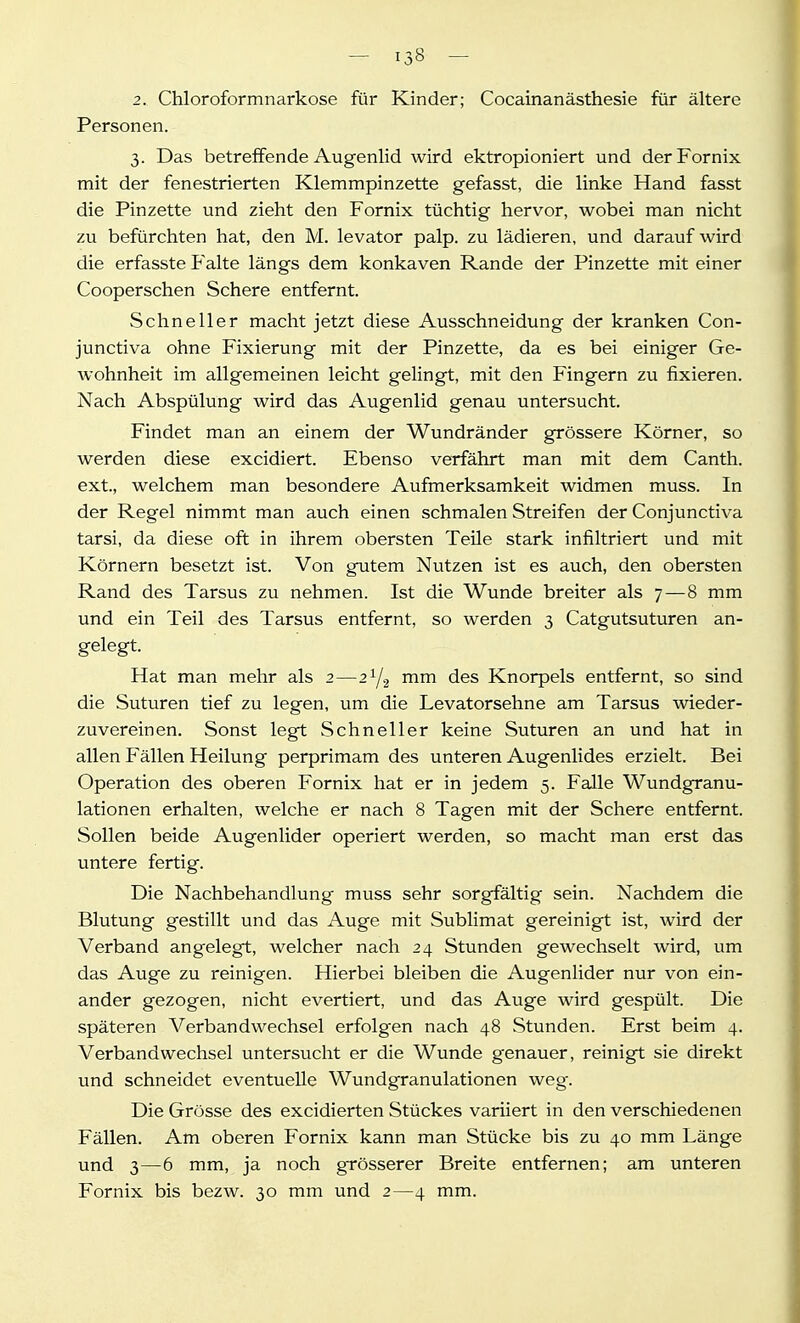 2. Chloroformnarkose für Kinder; Cocainanästhesie für ältere Personen. 3. Das betreffende Augenlid wird ektropioniert und der Fornix mit der fenestrierten Klemmpinzette gefasst, die linke Hand fasst die Pinzette und zieht den Fornix tüchtig hervor, wobei man nicht zu befürchten hat, den M. levator palp. zu lädieren, und darauf wird die erfasste Falte längs dem konkaven Rande der Pinzette mit einer Cooperschen Schere entfernt. Schneller macht jetzt diese Ausschneidung der kranken Con- junctiva ohne Fixierung mit der Pinzette, da es bei einiger Ge- wohnheit im allgemeinen leicht gelingt, mit den Fingern zu fixieren. Nach Abspülung wird das Augenlid genau untersucht. Findet man an einem der Wundränder grössere Körner, so werden diese excidiert. Ebenso verfährt man mit dem Canth. ext., welchem man besondere Aufmerksamkeit widmen muss. In der Regel nimmt man auch einen schmalen Streifen der Conjunctiva tarsi, da diese oft in ihrem obersten Teile stark infiltriert und mit Körnern besetzt ist. Von gutem Nutzen ist es auch, den obersten Rand des Tarsus zu nehmen. Ist die Wunde breiter als 7 — 8 mm und ein Teil des Tarsus entfernt, so werden 3 Catgutsuturen an- gelegt. Hat man mehr als 2—2Y2 mm des Knorpels entfernt, so sind die Suturen tief zu legen, um die Levatorsehne am Tarsus wieder- zuvereinen. Sonst legt Schneller keine Suturen an und hat in allen Fällen Heilung perprimam des unteren Augenlides erzielt. Bei Operation des oberen Fornix hat er in jedem 5. Falle Wundgranu- lationen erhalten, welche er nach 8 Tagen mit der Schere entfernt. Sollen beide Augenlider operiert werden, so macht man erst das untere fertig. Die Nachbehandlung muss sehr sorgfältig sein. Nachdem die Blutung gestillt und das Auge mit Sublimat gereinigt ist, wird der Verband angelegt, welcher nach 24 Stunden gewechselt wird, um das Auge zu reinigen. Hierbei bleiben die Augenlider nur von ein- ander gezogen, nicht evertiert, und das Auge wird gespült. Die späteren Verbandwechsel erfolgen nach 48 Stunden. Erst beim 4. Verbandwechsel untersucht er die Wunde genauer, reinigt sie direkt und schneidet eventuelle Wundgranulationen weg. Die Grösse des excidierten Stückes variiert in den verschiedenen Fällen. Am oberen Fornix kann man Stücke bis zu 40 mm Länge und 3—6 mm, ja noch grösserer Breite entfernen; am unteren Fornix bis bezw. 30 mm und 2—4 mm.