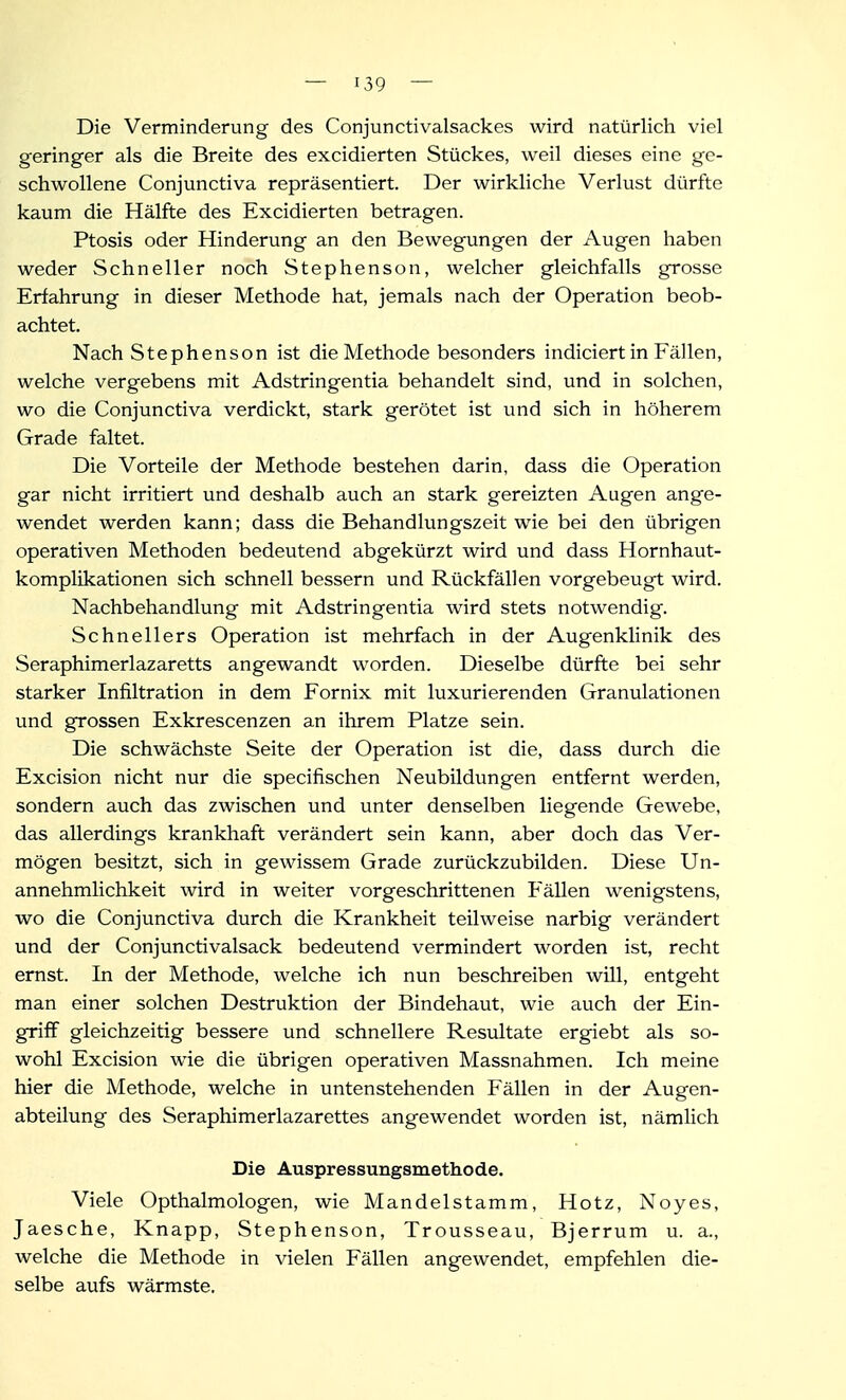 Die Verminderung des Conjunctivalsackes wird natürlich viel geringer als die Breite des excidierten Stückes, weil dieses eine ge- schwollene Conjunctiva repräsentiert. Der wirkliche Verlust dürfte kaum die Hälfte des Excidierten betragen. Ptosis oder Hinderung an den Bewegungen der Augen haben weder Schneller noch Stephenson, welcher gleichfalls grosse Erfahrung in dieser Methode hat, jemals nach der Operation beob- achtet. Nach Stephenson ist die Methode besonders indiciert in Fällen, welche vergebens mit Adstringentia behandelt sind, und in solchen, wo die Conjunctiva verdickt, stark gerötet ist und sich in höherem Grade faltet. Die Vorteile der Methode bestehen darin, dass die Operation gar nicht irritiert und deshalb auch an stark gereizten Augen ange- wendet werden kann; dass die Behandlungszeit wie bei den übrigen operativen Methoden bedeutend abgekürzt wird und dass Hornhaut- komplikationen sich schnell bessern und Rückfällen vorgebeugt wird. Nachbehandlung mit Adstringentia wird stets notwendig. Schnellers Operation ist mehrfach in der Augenklinik des Seraphimerlazaretts angewandt worden. Dieselbe dürfte bei sehr starker Infiltration in dem Fornix mit luxurierenden Granulationen und grossen Exkrescenzen an ihrem Platze sein. Die schwächste Seite der Operation ist die, dass durch die Excision nicht nur die specifischen Neubildungen entfernt werden, sondern auch das zwischen und unter denselben liegende Gewebe, das allerdings krankhaft verändert sein kann, aber doch das Ver- mögen besitzt, sich in gewissem Grade zurückzubilden. Diese Un- annehmlichkeit wird in weiter vorgeschrittenen Fällen wenigstens, wo die Conjunctiva durch die Krankheit teilweise narbig verändert und der Conjunctivalsack bedeutend vermindert worden ist, recht ernst. In der Methode, welche ich nun beschreiben will, entgeht man einer solchen Destruktion der Bindehaut, wie auch der Ein- griff gleichzeitig bessere und schnellere Resultate ergiebt als so- wohl Excision wie die übrigen operativen Massnahmen. Ich meine hier die Methode, welche in untenstehenden Fällen in der Augen- abteilung des Seraphimerlazarettes angewendet worden ist, nämlich Die Auspressungsmethode. Viele Opthalmologen, wie Mandelstamm, Hotz, Noyes, Jaesche, Knapp, Stephenson, Trousseau, Bjerrum u. a., welche die Methode in vielen Fällen angewendet, empfehlen die- selbe aufs wärmste.