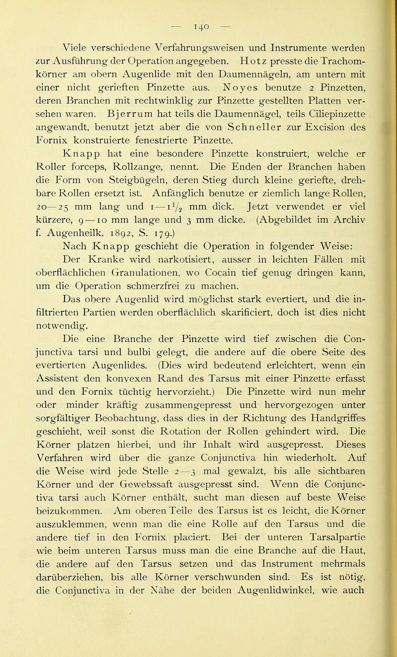 Viele verschiedene Verfahrungsweisen und Instrumente werden zur Ausführung der Operation angegeben. Hotz presste die Trachom- körner am obern Augenlide mit den Daumennägeln, am untern mit einer nicht gerieften Pinzette aus. Noyes benutze 2 Pinzetten, deren Branchen mit rechtwinklig zur Pinzette gestellten Platten ver- sehen waren. Bjerrum hat teils die Daumennägel, teils Ciliepinzette angewandt, benutzt jetzt aber die von Schneller zur Excision des Fornix konstruierte fenestrierte Pinzette. Knapp hat eine besondere Pinzette konstruiert, welche er Roller forceps, Rollzange, nennt. Die Enden der Branchen haben die Form von Steigbügeln, deren Stieg durch kleine geriefte, dreh- bare Rollen ersetzt ist. Anfänglich benutze er ziemlich lange Rollen, 20—25 mm lang und i — rriiTi dick. Jetzt verwendet er viel kürzere, 9 —10 mm lange und 3 mm dicke. (Abgebildet im Archiv f. Augenheilk. 1892, S. 179.) Nach Knapp geschieht die Operation in folgender Weise: Der Kranke wird narkotisiert, ausser in leichten Fällen mit oberflächlichen Granulationen, wo Cocain tief genug dringen kann, um die Operation schmerzfrei zu machen. Das obere Augenlid wird möglichst stark evertiert, und die in- filtrierten Partien werden oberflächlich skarificiert, doch ist dies nicht notwendig. Die eine Branche der Pinzette wird tief zwischen die Con- junctiva tarsi und bulbi gelegt, die andere auf die obere Seite des evertierten Augenlides. (Dies wird bedeutend erleichtert, wenn ein Assistent den konvexen Rand des Tarsus mit einer Pinzette erfasst und den Fornix tüchtig hervorzieht.) Die Pinzette wird nun mehr oder minder kräftig zusammen gepresst und hervorgezogen unter sorgfältiger Beobachtung, dass dies in der Richtung des Handgriffes geschieht, weil sonst die Rotation der Rollen gehindert wird. Die Körner platzen hierbei, und ihr Inhalt wird ausgepresst. Dieses Verfahren wird über die ganze Conjunctiva hin wiederholt. Auf die Weise wird jede Stelle 2—3 mal gewalzt, bis alle sichtbaren Körner und der Gewebssaft ausgepresst sind. Wenn die Conjunc- tiva tarsi auch Körner enthält, sucht man diesen auf beste Weise beizukommen. Am oberen Teile des Tarsus ist es leicht, die Körner auszuklemmen, wenn man die eine Rolle auf den Tarsus und die andere tief in den Fornix placiert. Bei der unteren Tarsalpartie wie beim unteren Tarsus muss man die eine Branche auf die Haut, die andere auf den Tarsus setzen und das Instrument mehrmals darüberziehen, bis alle Körner verschwunden sind. Es ist nötig, die Conjunctiva in der Nähe der beiden Augenlidwinkel, wie auch