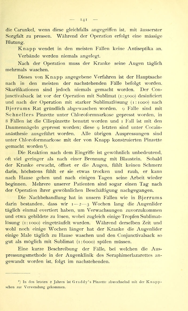 die Carunkel, wenn diese gleichfalls angegriffen ist, mit äusserster Sorgfalt zu pressen. Während der Operation erfolgt eine mässige Blutung. Knapp wendet in den meisten Fällen keine Antiseptika an. Verbände werden niemals angelegt. Nach der Operation muss der Kranke seine Augen täglich mehrmals waschen. Dieses von Knapp angegebene Verfahren ist der Hauptsache nach in den meisten der nachstehenden Fälle befolgt worden. Skarifikationen sind jedoch niemals gemacht worden. Der Con- junctivalsack ist vor der Operation mit Sublimat (1:5000) desinficiert und nach der Operation mit starker Sublimatlösung (1:1000) nach Bj er rums Rat gründlich abgewaschen worden. 9 Fälle .sind mit Schnellers Pinzette unter Chloroformnarkose gepresst worden, in 8 Fällen ist die Ciliepinzette benutzt worden und i Fall ist mit den Daumennägeln gepresst worden; diese g letzten sind unter Cocain- anästhesie ausgeführt worden. Alle übrigen Auspressungen sind unter Chloroformnarkose mit der von Knapp konstruierten Pinzette gemacht worden ^). Die Reaktion nach dem Eingriffe ist gewöhnlich unbedeutend, oft viel geringer als nach einer Brennung mit Blaustein. .Sobald der Kranke erwacht, öffnet er die Augen, fühlt keinen Schmerz darin, höchstens fühlt er sie etwas trocken und rauh, er kann nach Hause gehen und nach einigen Tagen seine Arbeit wieder beginnen. Mehrere unserer Patienten sind sogar einen Tag nach der Operation ihrer gewöhnlichen Beschäftigung nachgegangen. Die Nachbehandlung hat in unsern Fällen wie in Bjerrums darin bestanden, dass wir i — 2—3 Wochen lang die Augenlider täglich einmal evertiert haben, um Verwachsungen zuvorzukommen und etwa gebildete zu lösen, wobei zugleich einige Tropfen Sublimat- lösung (1:1000) eingeträufelt wurden. Während derselben Zeit und wohl noch einige Wochen länger hat der Kranke die Augenlider einige Male täglich zu Hause waschen und den Conjunctivalsack so gut als möglich mit Sublimat (1:6000) spülen müssen. Eine kurze Beschreibung der Fälle, bei welchen die Aus- pressungsmethode in der Augenklinik des Seraphimerlazarettes an- gewandt worden ist, folgt im nachstehenden. ') In den letzten 2 Jahren ist Graddy's Pinzette abwechselnd mit der Knapp- schen zur Verwendung gekommen.