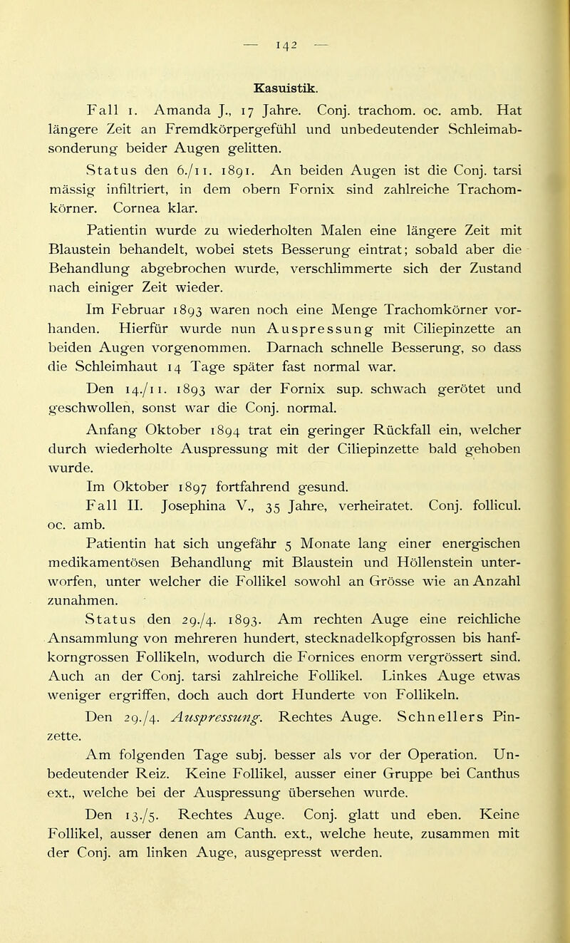 Kasuistik. Fall I. Amanda J., 17 Jahre. Conj. trachom. oc. amb. Hat längere Zeit an Fremdkörpergefühl und unbedeutender Schleimab- sonderung beider Augen gelitten. Status den 6./11. 1891. An beiden Augen ist die Conj. tarsi mässig infiltriert, in dem obern Fornix sind zahlreiche Trachom- körner. Cornea klar. Patientin wurde zu wiederholten Malen eine längere Zeit mit Blaustein behandelt, wobei stets Besserung eintrat; sobald aber die Behandlung abgebrochen Avurde, verschlimmerte sich der Zustand nach einiger Zeit wieder. Im Februar 1893 waren noch eine Menge Trachomkörner vor- handen. Hierfür wurde nun Auspressung mit Ciliepinzette an beiden Augen vorgenommen. Darnach schnelle Besserung, so dass die Schleimhaut 14 Tage später fast normal war. Den 14./11. 1893 war der Fornix sup. schwach gerötet und geschwollen, sonst war die Conj. normal. Anfang Oktober 1894 trat ein geringer Rückfall ein, welcher durch wiederholte Auspressung mit der Ciliepinzette bald gehoben wurde. Im Oktober 1897 fortfahrend gesund. Fall II. Josephina V., 35 Jahre, verheiratet. Conj. foUicul. oc. amb. Patientin hat sich ungefähr 5 Monate lang einer energischen medikamentösen Behandlung mit Blaustein und Höllenstein unter- worfen, unter welcher die Follikel sowohl an Grösse wie an Anzahl zunahmen. vStatus den 29-/4. 1893. Am rechten Auge eine reichliche Ansammlung von mehreren hundert, stecknadelkopfgrossen bis hanf- korngrossen Follikeln, wodurch die Fornices enorm vergrössert sind. Auch an der Conj. tarsi zahlreiche Follikel. Linkes Auge etwas weniger ergriffen, doch auch dort Hunderte von Follikeln. Den 29./4. Attspressung. Rechtes Auge. Schnellers Pin- zette. Am folgenden Tage subj. besser als vor der Operation. Un- bedeutender Reiz. Keine Follikel, ausser einer Gruppe bei Canthus ext., welche bei der Auspressung übersehen wurde. Den 13./5. Rechtes Auge. Conj. glatt und eben. Keine Follikel, ausser denen am Canth. ext., welche heute, zusammen mit der Conj. am linken Auge, ausgepresst werden.