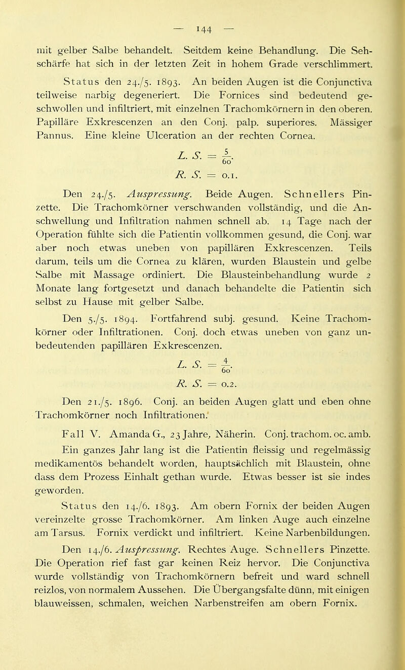 mit gelber Salbe behandelt. Seitdem keine Behandlung. Die Seh- schärfe hat sich in der letzten Zeit in hohem Grade verschlimmert. Status den 24./5. 1893. An beiden Augen ist die Conjunctiva teilweise narbig degeneriert. Die Fornices sind bedeutend ge- schwollen und infiltriert, mit einzelnen Trachomkörnern in den oberen. Papilläre Exkrescenzen an den Conj. palp. superiores. Massiger Pannus. Eine kleine Ulceration an der rechten Cornea. L. S. = f. 60 R. S. = o.i. Den 24./5. Auspressimg. Beide Augen. Schnellers Pin- zette. Die Trachomkörner verschwanden vollständig, und die An- schwellung und Infiltration nahmen schnell ab. 14 Tage nach der Operation fühlte sich die Patientin vollkommen gesund, die Conj. war aber noch etwas uneben von papillären Exkrescenzen. Teils darum, teils um die Cornea zu klären, wurden Blaustein und gelbe Salbe mit Massage ordiniert. Die Blausteinbehandlung wurde 2 Monate lang fortgesetzt und danach behandelte die Patientin sich selbst zu Hause mit gelber Salbe. Den 5./5. 1894. Fortfahrend subj. gesund. Keine Trachom- körner oder Infiltrationen. Conj. doch etwas uneben von ganz un- bedeutenden papillären Exkrescenzen. L. S. = f. 60 R. S. = 0.2. Den 21./5. 1896. Conj. an beiden Augen glatt und eben ohne Trachomkörner noch Infiltrationen. Fall V. Amanda G., 23 Jahre, Näherin. Conj. trachom. oc. amb. Ein ganzes Jahr lang ist die Patientin fleissig und regelmässig medikamentös behandelt worden, hauptsächlich mit Blaustein, ohne dass dem Prozess Einhalt gethan wurde. Etwas besser ist sie indes geworden. Status den 14./6. 1893. Am obern Fornix der beiden Augen vereinzelte grosse Trachomkörner. Am linken Auge auch einzelne am Tarsus. Fornix verdickt und infiltriert. Keine Narbenbildungen. Den la^.jb. Auspresstcng. Rechtes Auge. Schnellers Pinzette. Die Operation rief fast gar keinen Reiz hervor. Die Conjunctiva wurde vollständig von Trachomkörnern befreit und ward schnell reizlos, von normalem Aussehen. Die Ubergangsfalte dünn, mit einigen blauweissen, schmalen, weichen Narbenstreifen am obern Fornix.