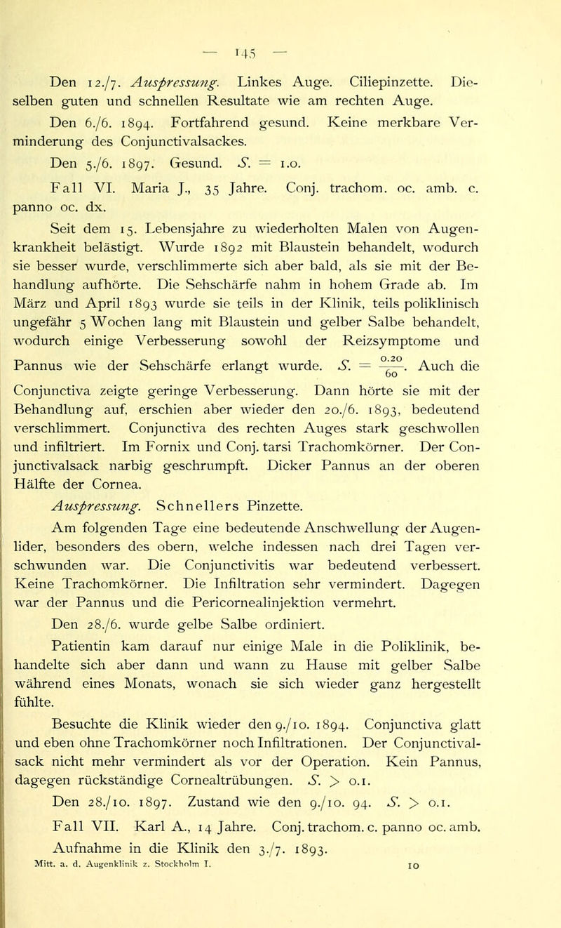 Den 12./7. Auspressmig. Linkes Auge. Ciliepinzette. Die- selben gnten und schnellen Resultate wie am rechten Auge. Den 6./6. 1894. Fortfahrend gesund. Keine merkbare Ver- minderung des Conjunctivalsackes. Den 5./6. 1897. Gesund. S. = i.o. Fall VI. Maria J., 35 Jahre. Conj. trachom. nc. amb. c. panno oc. dx. Seit dem 15. Lebensjahre zu wiederholten Malen von Augen- krankheit belästigt. Wurde 1892 mit Blaustein behandelt, wodurch sie besser wurde, verschlimmerte sich aber bald, als sie mit der Be- handlung aufhörte. Die Sehschärfe nahm in hohem Grade ab. Im März und April 1893 wurde sie teils in der Klinik, teils poliklinisch ungefähr 5 Wochen lang mit Blaustein und gelber Salbe behandelt, wodurch einige Verbesserung sowohl der Reizsymptome und Pannus wie der Sehschärfe erlangt wurde. S. — Auch die Conjunctiva zeigte geringe Verbesserung. Dann hörte sie mit der Behandlung auf, erschien aber wieder den 20./6. 1893, bedeutend verschlimmert. Conjunctiva des rechten Auges stark geschwollen und infiltriert. Im Fornix und Conj. tarsi Trachomkörner. Der Con- junctivalsack narbig geschrumpft. Dicker Pannus an der oberen Hälfte der Cornea. Auspressung. Schnellers Pinzette. Am folgenden Tage eine bedeutende Anschwellung der Augen- lider, besonders des obern, welche indessen nach drei Tagen ver- schwunden war. Die Conjunctivitis war bedeutend verbessert. Keine Trachomkörner. Die Infiltration sehr vermindert. Dagegen war der Pannus und die Pericornealinjektion vermehrt. Den 2 8./6. wurde gelbe Salbe ordiniert. Patientin kam darauf nur einige Male in die Poliklinik, be- handelte sich aber dann und wann zu Hause mit gelber Salbe während eines Monats, wonach sie sich wieder ganz hergestellt fühlte. Besuchte die Klinik wieder den 9./10. 1894. Conjunctiva glatt und eben ohne Trachomkörner noch Infiltrationen. Der Conjunctival- sack nicht mehr vermindert als vor der Operation. Kein Pannus, dagegen rückständige Cornealtrübungen. S. > o.i. Den 28./10. 1897. Zustand wie den 9./10. 94. S. > o.i. Fall VII. Karl A., 14 Jahre. Conj. trachom. c. panno oc. amb. Aufnahme in die Klinik den 3./7. 1893. Mitt. a. d. Augenklinik z. Stockholm T. \q