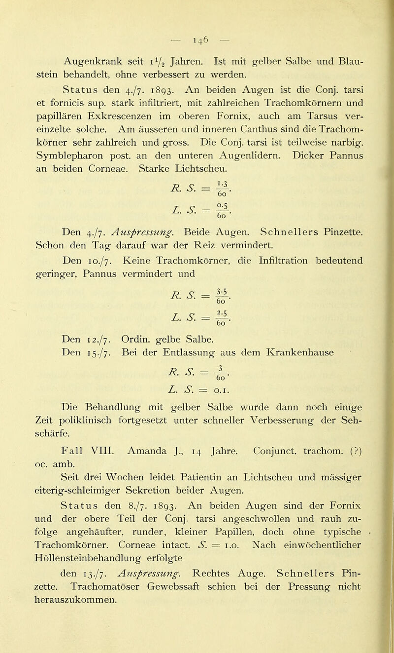 -— 7 4^ — Augenkrank seit 1Y2 Jahren. Ist mit gelber Salbe und Blau- stein behandelt, ohne verbessert zu werden. Status den 4./7. 1893. An beiden Augen ist die Conj. tarsi et fornicis sup. stark infiltriert, mit zahlreichen Trachomkörnern und papillären Exkrescenzen im oberen Fornix, auch am Tarsus ver- einzelte solche. Am äusseren und inneren Canthus sind die Trachom- körner sehr zahlreich und gross. Die Conj. tarsi ist teilweise narbig. Symblepharon post. an den unteren Augenlidern. Dicker Pannus an beiden Corneae. Starke Lichtscheu. R. S. = ^. 60 L. S. = ^. 60 Den 4./7. Auspressung. Beide Augen. Schnellers Pinzette. Schon den Tag darauf war der Reiz vermindert. Den 10./7. Keine Trachomkörner, die Infiltration bedeutend geringer, Pannus vermindert und R. S. = 1^. 60 L. S. = ^. 60 Den 12./7. Ordin. gelbe Salbe. Den 15./7. Bei der Entlassung aus dem Krankenhause R. S. = 4-- 60 L. S. = o.i. Die Behandlung mit gelber »Salbe wurde dann noch einige Zeit poliklinisch fortgesetzt unter schneller Verbesserung der Seh- schärfe. Fall VIII. Amanda J., 14 Jahre. Conjunct. trachom. (?) oc. amb. Seit drei Wochen leidet Patientin an Lichtscheu und mässiger eiterig-schleimiger Sekretion beider Augen. Status den S./j. 1893. An beiden Augen sind der Fornix und der obere Teil der Conj. tarsi angeschwollen und rauh zu- folge angehäufter, runder, kleiner Papillen, doch ohne typische Trachomkörner. Corneae intact. S. = i.o. Nach einwöchentlicher Höllensteinbehandlung erfolgte den 13./7. A^ispressung. Rechtes Auge. Schnellers Pin- zette. Trachomatöser Gewebssaft schien bei der Pressung nicht herauszukommen.