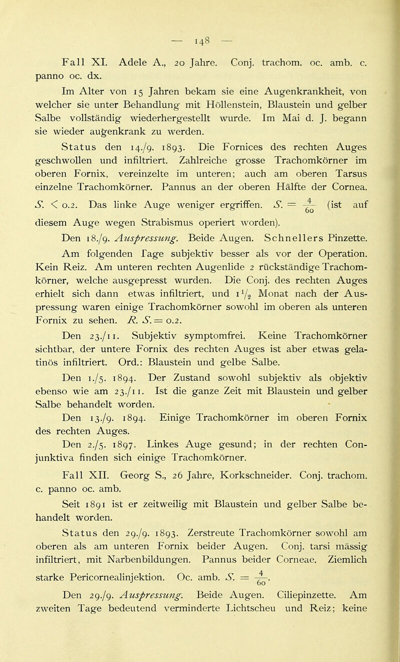 Fall XI. Adele A., 20 Jahre. Conj. trachom. oc. amb. c. panno oc. dx. Im Alter von 15 Jahren bekam sie eine Augenkrankheit, von welcher sie unter Behandlung mit Höllenstein, Blaustein und gelber Salbe vollständig wiederhergestellt wurde. Im Mai d. J. begann sie wieder aug'enkrank zu werden. Status den 14./9. 1893. Die Fornices des rechten Auges geschwollen und infiltriert. Zahlreiche grosse Trachomkörner im oberen Fornix, vereinzelte im unteren; auch am oberen Tarsus einzelne Trachomkörner. Pannus an der oberen Hälfte der Cornea. S. < 0.2. Das linke Auge weniger ergriffen. S. = -—^ (ist auf diesem Auge wegen Strabismus operiert worden). Den 18./9. Auspressung. Beide Augen. Schnellers Pinzette. Am folgenden Tage subjektiv besser als vor der Operation. Kein Reiz. Am unteren rechten Augenlide 2 rückständige Trachom- körner, welche ausgepresst wurden. Die Conj. des rechten Auges erhielt sich dann etwas infiltriert, und 1Y2 Monat nach der Aus- pressung waren einige Trachomkörner sowohl im oberen als unteren Fornix zu sehen. R. S.= o.2. Den 23./11. Subjektiv symptomfi-ei. Keine Trachomkörner sichtbar, der untere Fornix des rechten Auges ist aber etwas gela- tinös infiltriert. Ord.: Blaustein und gelbe Salbe. Den 1./5. 1894. Der Zustand sowohl subjektiv als objektiv ebenso wie am 23./11. Ist die ganze Zeit mit Blaustein und gelber Salbe behandelt worden. Den 13./9. 1894. Einige Trachomkörner im oberen Fornix des rechten Auges. Den 2./5. 1897. Linkes Auge gesund; in der rechten Con- junktiva finden sich einige Trachomkörner. Fall XII. Georg S., 26 Jahre, Korkschneider. Conj. trachom. c. panno oc. amb. Seit 1891 ist er zeitweilig mit Blaustein und gelber Salbe be- handelt worden. Status den 29./9. 1893. Zerstreute Trachomkörner sowohl am oberen als am unteren Fornix beider Augen. Conj. tarsi mässig infiltriert, mit Narbenbildungen. Pannus beider Corneae. Ziemlich starke Pericornealinjektion. Oc. amb. S. = Den 29./9. Auspressung. Beide Augen. Ciliepinzette. Am zweiten Tage bedeutend verminderte Lichtscheu und Reiz; keine