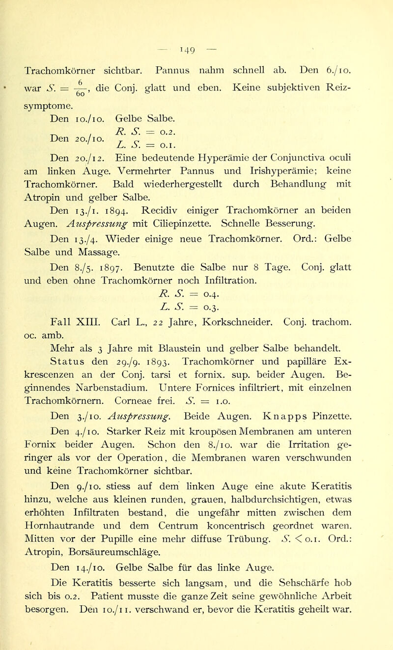 Trachomkörner sichtbar. Pannus nahm schnell ab. Den 6./10. war S. = ~, die Conj. glatt und eben. Keine subjektiven Reiz- symptome. Den 10./10. Gelbe Salbe. R. S. = 0.2. Den 20./10. ^ „ ' L. S. = 0.1. Den 20./12. Eine bedeutende Hyperämie der Conjunctiva oculi am linken Auge. Vermehrter Pannus und Irishyperämie; keine Trachomkörner. Bald wiederhergestellt durch Behandlung mit Atropin und gelber Salbe. Den 13./1. 1894. Recidiv einiger Trachomkörner an beiden Augen. Auspressung mit Ciliepinzette. Schnelle Besserung. Den 13./4. Wieder einige neue Trachomkörner. Ord.: Gelbe Salbe und Massage. Den 8./5. 1897. Benutzte die Salbe nur 8 Tage. Conj. glatt und eben ohne Trachomkörner noch Infiltration. R. S. = 0.4. Z. S. = 0.3. Fall XIII. Carl L., 22 Jahre, Korkschneider. Conj. trachom. oc. amb. Mehr als 3 Jahre mit Blaustein und gelber Salbe behandelt. Status den 29./9. 1893. Trachomkörner und papilläre Ex- krescenzen an der Conj. tarsi et fornix. sup. beider Augen. Be- ginnendes Narbenstadium. Untere Fornices infiltriert, mit einzelnen Trachomkörnern. Corneae frei. S. = i.o. Den 3./10. Allspressung. Beide Augen. Knapps Pinzette. Den 4./1 o. Starker Reiz mit kroupösen Membranen am unteren Fornix beider Augen. Schon den 8./10. war die Irritation ge- ringer als vor der Operation, die Membranen waren verschwunden und keine Trachomkörner sichtbar. Den 9./10. stiess auf dem linken Auge eine akute Keratitis hinzu, welche aus kleinen runden, grauen, halbdurchsichtigen, etwas erhöhten Infiltraten bestand, die ungefähr mitten zwischen dem Hornhautrande und dem Centrum koncentrisch geordnet waren. Mitten vor der Pupille eine mehr diffuse Trübung. S. <o.i. Ord.: Atropin, Borsäureumschläge. Den 14./10. Gelbe Salbe für das linke Auge. Die Keratitis besserte sich langsam, und die Sehschärfe hob sich bis 0.2. Patient musste die ganze Zeit seine gewöhnliche Arbeit besorgen. Den lo./i i. verschwand er, bevor die Keratitis geheilt war.