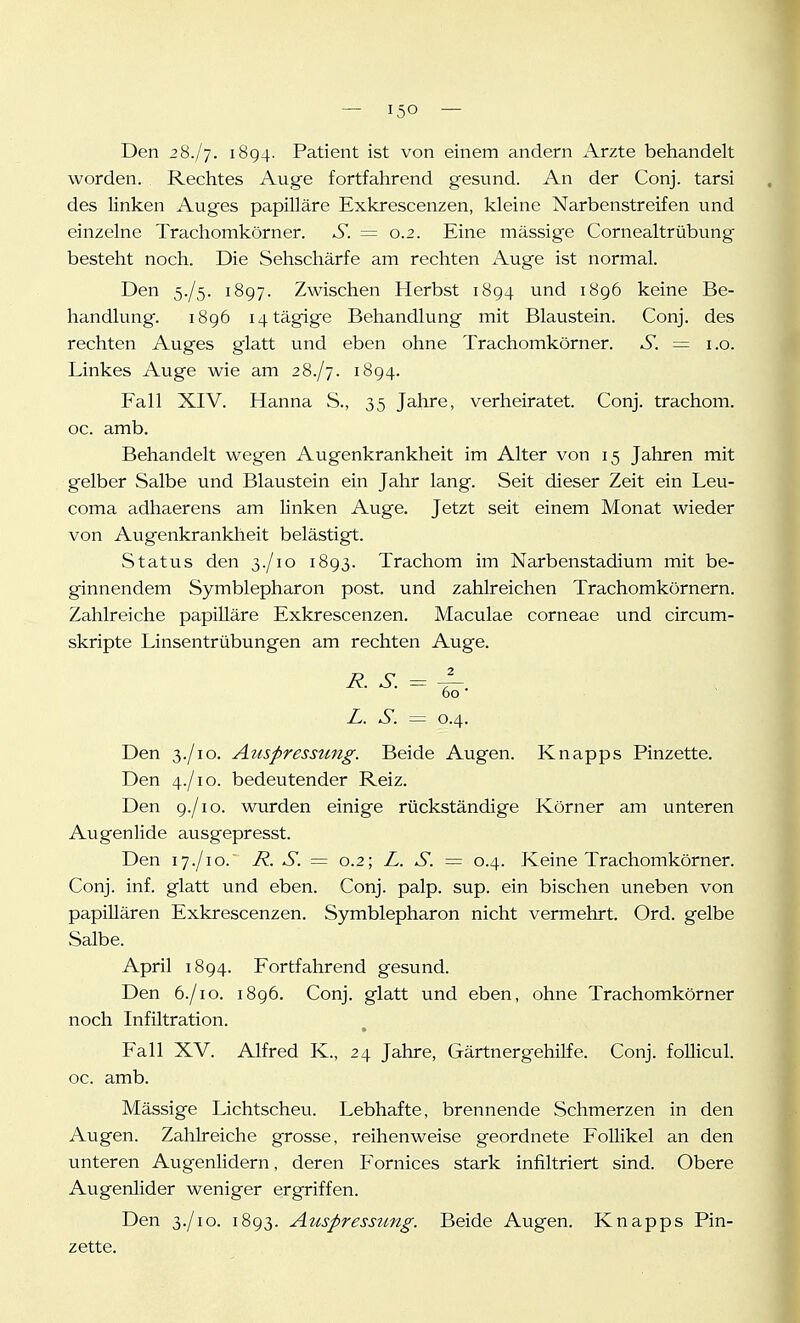 Den 2%.j-]. 1894. Patient ist von einem andern Arzte behandelt worden. Rechtes Auge fortfahrend gesund. An der Conj. tarsi des linken Auges papilläre Exkrescenzen, kleine Narbenstreifen und einzelne Trachomkörner. S. = 0.2. Eine massige Cornealtrübung besteht noch. Die Sehschärfe am rechten Auge ist normal. Den 5./5. 1897. Zwischen Herbst 1894 und 1896 keine Be- handlung. 1896 i4tägige Behandlung mit Blaustein. Conj. des rechten Auges glatt und eben ohne Trachomkörner. S. = i.o. Linkes Auge wie am 28./7. 1894. Fall XIV. Hanna S., 35 Jahre, verheiratet. Conj. trachom. oc. amb. Behandelt wegen Augenkrankheit im Alter von 15 Jahren mit gelber Salbe und Blaustein ein Jahr lang. Seit dieser Zeit ein Leu- coma adhaerens am linken Auge. Jetzt seit einem Monat wieder von Augenkrankheit belästigt. Status den 3./10 1893. Trachom im Narbenstadium mit be- ginnendem Symblepharon post. und zahlreichen Trachomkörnern. Zahlreiche papilläre Exkrescenzen. Maculae corneae und circum- skripte Linsentrübungen am rechten Auge. R. S. = 60 L. S. — 0.4. Den 3./IG. Auspressung. Beide Augen. Knapps Pinzette. Den 4./10. bedeutender Reiz. Den 9./10. wurden einige rückständige Körner am unteren Augenlide ausgepresst. Den 17./10. R. S. = 0.2; L. S. — 0.4. Keine Trachomkörner. Conj. inf. glatt und eben. Conj. palp. sup. ein bischen uneben von papillären Exkrescenzen. Symblepharon nicht vermehrt. Ord. gelbe Salbe. April 1894. Fortfahrend gesund. Den 6./10. 1896. Conj. glatt und eben, ohne Trachomkörner noch Infiltration. Fall XV. Alfred K., 24 Jahre, Gärtnergehilfe. Conj. foUicul. oc. amb. Mässige Lichtscheu. Lebhafte, brennende Schmerzen in den Augen. Zahlreiche grosse, reihenweise geordnete Follikel an den unteren Augenlidern, deren Fornices stark infiltriert sind. Obere Augenlider weniger ergriffen. Den 3./10. 1893. Auspressung. Beide Augen. Knapps Pin- zette.