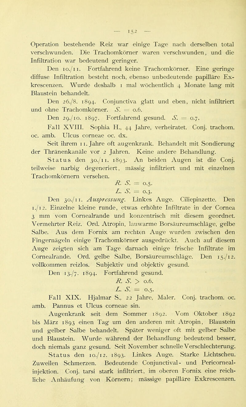 Operation bestehende Reiz war einige Tage nacli derselben total verschwunden. Die Trachomkörner waren verschwunden, und die Infiltration war bedeutend geringer. Den lo./ii. Fortfalirend keine Trachomkörner. Eine geringe diffuse Infiltration besteht noch, ebenso unbedeutende papilläre Ex- krescenzen. Wurde deshalb i mal wöchentlich 4 Monate lang mit Blaustein behandelt. Den 26./8. 1894. Conjunctiva glatt und eben, nicht infiltriert und ohne Trachomkörner. S. = 0.6. Den 2g./io. 1897. Fortfahrend gesund. S. = 0.7. Fall XVIII. Sophia H., 44 Jahre, verheiratet. Conj. trachom. oc. amb. Ulcus corneae oc. dx. Seit ihrem 11. Jahre oft augenkrank. Behandelt mit Sondierung der Thränenkanäle vor 2 Jahren. Keine andere Behandlung. Status den 30./11. 1893. An beiden Augen ist die Conj. teilweise narbig degeneriert, mässig infiltriert und mit einzelnen Trachomkörnern versehen. i?. S. = 0.5. Z. S. = 0.3. Den 30./11. Auspresszmg. Linkes Auge. Ciliepinzette. Den 1./12. Einzelne kleine runde, etwas erhöhte Infiltrate in der Cornea 3 mm vom Cornealrande und konzentrisch mit diesem geordnet. Vermehrter Reiz. Ord. Atropin, lauwarme Borsäureumschläge, gelbe Salbe. Aus dem Fornix am rechten Auge wurden zwischen den Fingernägeln einige Trachomkörner ausgedrückt. Auch auf diesem Auge zeigten sich am Tage darnach einige frische Infiltrate im Cornealrande. Ord. gelbe Salbe, Borsäureumschläge. Den 15./12. vollkommen reizlos. Subjektiv und objektiv gesund. Den 13./7. 1894. Fortfahrend gesund. R. S. > 0.6. L. S. = 0.5. Fall XIX. Hjalmar S., 22 Jahre, Maler. Conj. trachom. oc. amb. Pannus et Ulcus corneae sin. Augenkrank seit dem Sommer 1892. Vom Oktober 1892 bis März 1893 einen Tag um den anderen mit Atropin, Blaustein und gelber Salbe behandelt. Später weniger oft mit gelber Salbe und Blaustein. Wurde während der Behandlung bedeutend besser, doch niemals ganz gesund. Seit November schnelle Versclolechterung. Status den 10./12. 1893. Linkes Auge. Starke Lichtscheu. Zuweilen Schmerzen. Bedeutende Conjunctival - und Pericorneal- injektion. Conj. tarsi stark infiltriert, im oberen Fornix eine reich- liche Anhäufung von Körnern; mässige papilläre Exkrescenzen.