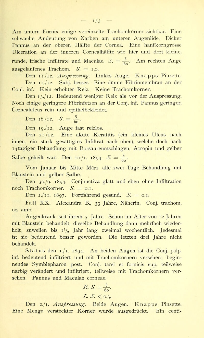 Am untern Fornix einige vereinzelte Trachomkörner sichtbar. Eine schwache Andeutung von Narben am unteren Augenlide. Dicker Pannus an der oberen Hälfte der Cornea. Eine hanfkorngrosse Ulceration an der inneren Cornealhälfte wie hier und dort kleine, runde, frische Infiltrate und Maculae. S. = Am rechten Auge ausgelaufenes Trachom. S. = i.o. Den II./12. Aiispressimg. Linkes Auge. Knapps Pinzette. Den ii.jM. Subj. besser. Eine dünne Fibrinmembraii an der Conj. inf. Kein erhöhter Reiz. Keine Trachomkörner. Den 13./12. Bedeutend weniger Reiz als vor der Auspressung. Noch einige geringere Fibrinfetzen an der Conj. inf. Pannus geringer. Cornealulcus rein und epithelbekleidet. Den 16./12. S. = 4-- ' 60 Den ig.jii. Auge fast reizlos. Den 21./12. Eine akute Keratitis (ein kleines Ulcus nach innen, ein stark gesättigtes Infiltrat nach oben), welche doch nach i4tägiger Behandlung mit Borsäureumschlägen, Atropin und gelber Salbe geheilt war. Den lo./i. 1894. S. = Vom Januar bis Mitte März alle zwei Tage Behandlung mit Blaustein und gelber Salbe. Den 30./9. 1894. Conjunctiva glatt und eben ohne Infiltration noch Trachomkömer. ^5'. = o.i. Den 2./11. 1897. Fortfahrend gesund. S. = o.i. Fall XX. Alexandra B., 33 Jahre, Näherin. Conj. trachom. oc. amb. Augenkrank seit ihrem 5. Jahre. Schon im Alter von 12 Jahren mit Blaustein behandelt, dieselbe Behandlung dann mehrfach wieder- holt, zuweilen bis i^j^ Jahr lang zweimal wöchentlich. Jedesmal ist sie bedeutend besser geworden. Die letzten drei Jahre nicht behandelt. Status den i./i. 1894. An beiden Augen ist die Conj. palp. inf. bedeutend infiltriert und mit Trachomkörnern versehen; begin- nendes Symblepharon post. Conj. tarsi et fornicis sup. teilweise narbig verändert und infiltriert, teilweise mit Trachomkörnern ver- sehen. Pannus und Maculae corneae. R. S. =-^. 60 L. S. < 0.3. Den 2./1. Auspressiing. Beide Augen. Knapps Pinzette. Eine Menge versteckter Körner w^urde ausgedrückt. Ein centi-