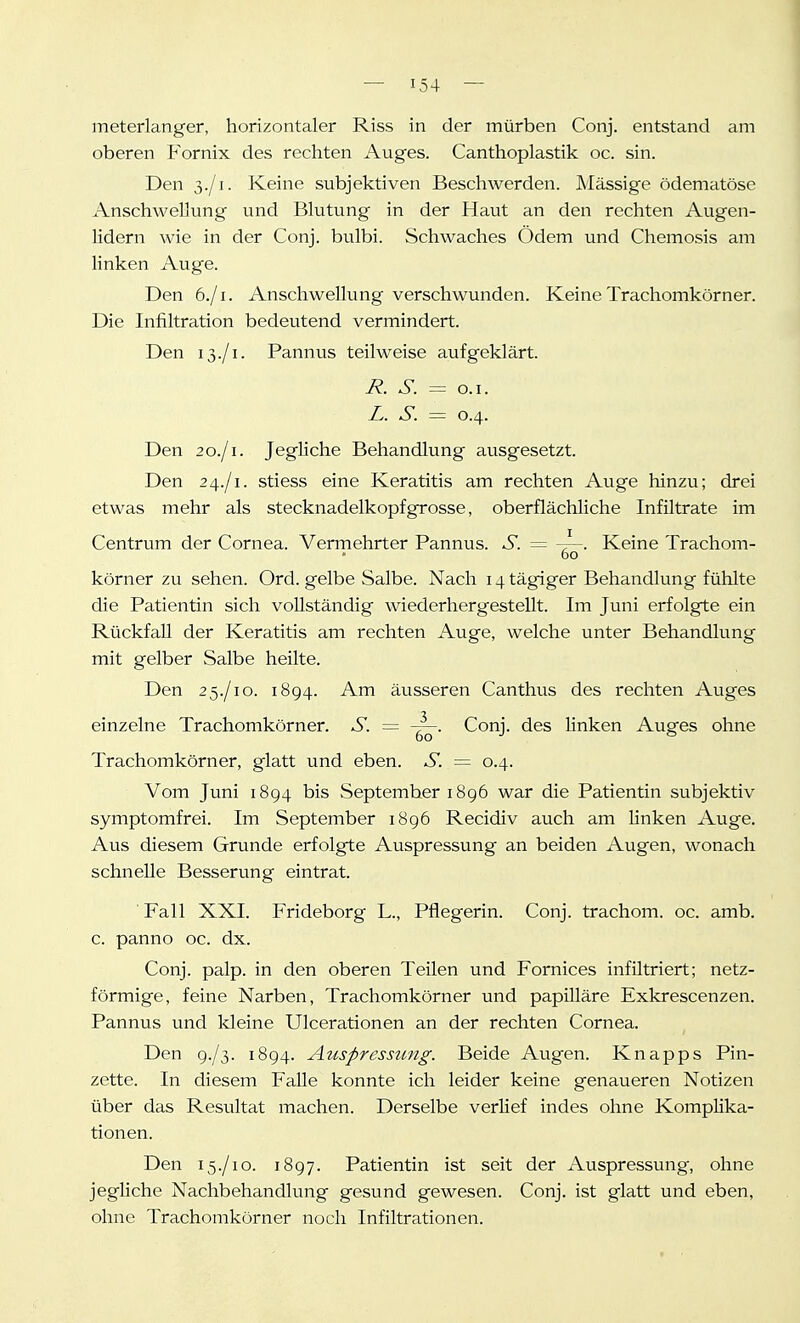 meterlanger, horizontaler Riss in der mürben Conj. entstand am oberen Fornix des rechten Auges. Canthoplastik oc. sin. Den 3./1. Keine subjektiven Beschwerden. Mässige ödematöse Anschwellung und Blutung in der Haut an den rechten Augen- lidern wie in der Conj. bulbi. Schwaches Ödem und Chemosis am linken Auge. Den 6./1. Anschwellung verschwunden. Keine Trachomkörner. Die Infiltration bedeutend vermindert. Den 13./1. Pannus teilweise aufgeklärt. R. S. = o.i. L. S. = 0.4. Den 20./1. Jegliche Behandlung ausgesetzt. Den 24./1. stiess eine Keratitis am rechten Auge hinzu; drei etwas mehr als Stecknadelkopf grosse, oberflächliche Infiltrate im Centrum der Cornea. Vermehrter Pannus. S. = Keine Trachom- 60 körner zu sehen. Ord. gelbe Salbe. Nach 14 tägiger Behandlung fühlte die Patientin sich vollständig wiederhergestellt. Im Juni erfolgte ein Rückfall der Keratitis am rechten Auge, welche unter Behandlung mit gelber Salbe heilte. Den 25./10. 1894. Am äusseren Canthus des rechten Auges einzelne Trachomkörner. S. — Conj. des linken Auges ohne Trachomkörner, glatt und eben. S. — 0.4. Vom Juni 1894 bis September 1896 war die Patientin subjektiv symptomfrei. Im September 1896 Recidiv auch am linken Auge. Aus diesem Grunde erfolgte Auspressung an beiden Augen, wonach schnelle Besserung eintrat. Fall XXI. Frideborg L., Pflegerin. Conj. trachom. oc. amb. c. panno oc. dx. Conj. palp. in den oberen Teilen und Fornices infiltriert; netz- förmige, feine Narben, Trachomkörner und papilläre Exkrescenzen. Pannus und Ideine Ulcerationen an der rechten Cornea. Den 9./3. 1894. Auspressung. Beide Augen. Knapps Pin- zette. In diesem Falle konnte ich leider keine genaueren Notizen über das Resultat machen. Derselbe verlief indes ohne Komplika- tionen. Den 15./10. 1897. Patientin ist seit der Auspressung, ohne jegliche Nachbehandlung gesund gewesen. Conj. ist glatt und eben, ohne Trachomkörner noch Infiltrationen.