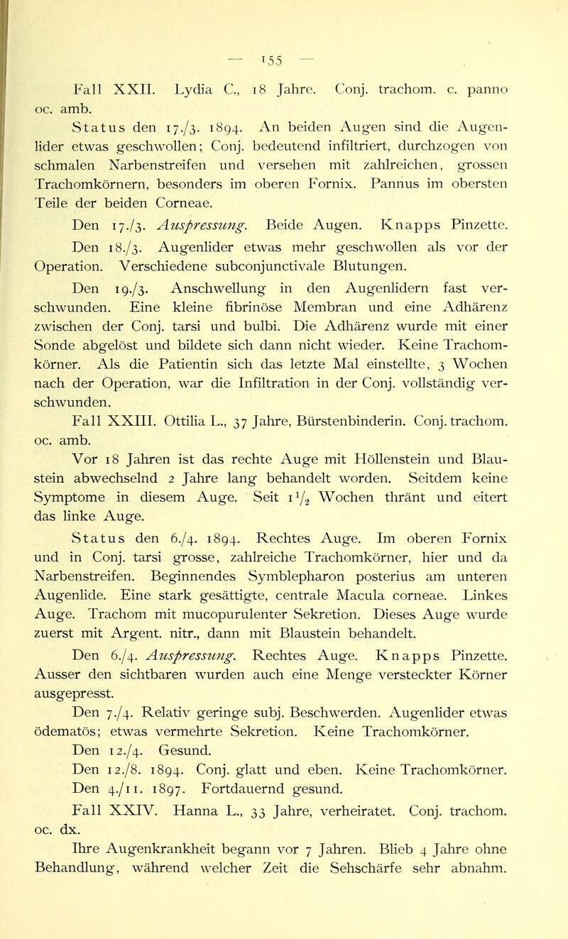 Fall XXII. Lydia C, i8 Jahre. Conj. trachom. c. panno oc. amb. Status den 17./3. 1894. An beiden Aug'en sind die Augen- lider etwas geschwollen; Conj. bedeutend infiltriert, durchzogen von schmalen Narbenstreifen und verseilen mit zahlreichen, grossen Trachomkörnern, besonders im oberen Fornix. Pannus im obersten Teile der beiden Corneae. Den 17./3. Auspressung. Beide Augen. Knapps Pinzette. Den 18./3. Augenlider etwas mehr geschwollen als vor der Operation. Verschiedene subconjunctivale Blutungen. Den ig./S- Anschwellung in den Augenlidern fast ver- schwunden. Eine kleine fibrinöse Membran und eine Adhärenz zwischen der Conj. tarsi und bulbi. Die Adhärenz wurde mit einer Sonde abgelöst und bildete sich dann nicht wieder. Keine Trachom- körner. Als die Patientin sich das letzte Mal einstellte, 3 Wochen nach der Operation, war die Infiltration in der Conj. vollständig ver- schwunden. Fall XXIII. Ottilia L., 37 Jahre, Bürstenbinderin. Conj. trachom. oc. amb. Vor 18 Jahren ist das rechte Auge mit Höllenstein und Blau- stein abwechselnd 2 Jahre lang behandelt worden. Seitdem keine Symptome in diesem Auge. Seit i Y2 Wochen thränt und eitert das linke Auge. Status den 6./4. 1894. Rechtes Auge. Im oberen Fornix und in Conj. tarsi grosse, zahlreiche Trachomkörner, hier und da Narbenstreifen. Beginnendes Symblepharon posterius am unteren Augenlide. Eine stark gesättigte, centrale Macula corneae. Linkes Auge. Trachom mit mucopurulenter Sekretion. Dieses Auge wurde zuerst mit Argent. nitr., dann mit Blaustein behandelt. Den 6./4. Auspressung. Rechtes Auge. Knapps Pinzette. Ausser den sichtbaren wurden auch eine Menge versteckter Körner ausgepresst. Den 7./4. Relativ geringe subj. Beschwerden. Augenlider etwas ödematös; etwas vermehrte Sekretion. Keine Trachomkörner. Den 12./4. Gesund. Den 12./8. 1894. Conj. glatt und eben. Keine Trachomkörner. Den 4./11. 1897. Fortdauernd gesund. Fall XXIV. Hanna L., 33 Jahre, verheiratet. Conj. trachom. oc. dx. Ihre Augenkrankheit begann vor 7 Jahren. Blieb 4 Jahre ohne Behandlung, während welcher Zeit die Sehschärfe sehr abnahm.