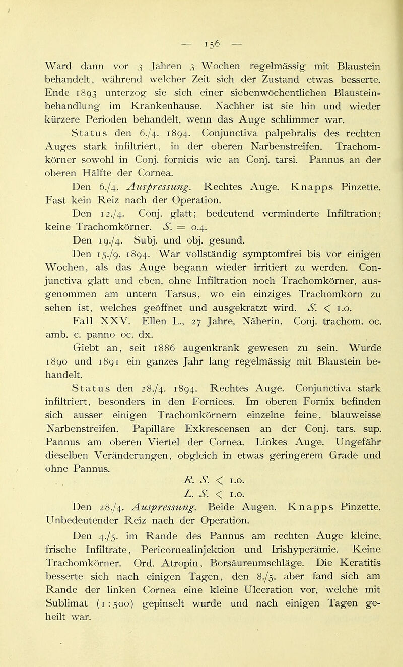 Ward dann vor 3 Jahren 3 Wochen regelmässig mit Blaustein behandelt, während welcher Zeit sich der Zustand etwas besserte. Ende 1893 unterzog sie sich einer siebenwöchentlichen Blaustein- behandlung im Krankenhause. Nachher ist sie hin und wieder kürzere Perioden behandelt, wenn das Auge schlimmer war. Status den 6./4. 1894. Conjunctiva palpebralis des rechten Auges stark infiltriert, in der oberen Narbenstreifen. Trachom- körner sowohl in Conj. fornicis wie an Conj. tarsi. Pannus an der oberen Hälfte der Cornea. Den 6./4. Auspressung. Rechtes Auge. Knapps Pinzette. Fast kein Reiz nach der Operation. Den 12./4. Conj. glatt; bedeutend verminderte Infiltration; keine Trachomkörner. S. = 0.4. Den 19./4. Subj. und obj. gesund. Den 15./9. 1894. War vollständig symptomfrei bis vor einigen Wochen, als das Auge begann wieder irritiert zu werden. Con- junctiva glatt und eben, ohne Infiltration noch Trachomkörner, aus- genommen am untern Tarsus, wo ein einziges Trachomkorn zu sehen ist, welches geöffnet und ausgekratzt wird. S. < i.o. Fall XXV. Ellen L., 27 Jahre, Näherin. Conj. trachom. oc. amb. c. panno oc. dx. Giebt an, seit 1886 augenkrank gewesen zu sein. Wurde 1890 und i8gi ein ganzes Jahr lang regelmässig mit Blaustein be- handelt. Status den 28./4. 1894. Rechtes Auge. Conjunctiva stark infiltriert, besonders in den Fornices. Im oberen Fornix befinden sich ausser einigen Trachomkörnern einzelne feine, blauweisse Narbenstreifen. Papilläre Exkrescensen an der Conj. tars. sup. Pannus am oberen Viertel der Cornea. Linkes Auge. Ungefähr dieselben Veränderungen, obgleich in etwas geringerem Grade und ohne Pannus. R. S. < 1.0. L. S. < 1.0. Den 28-/4. Auspressung. Beide Augen. Knapps Pinzette. Unbedeutender Reiz nach der Operation. Den 4./5. im Rande des Pannus am rechten Auge kleine, frische Infiltrate, Pericornealinjektion und Irishyperämie. Keine Trachomkörner. Ord. Atropin, Borsäureumschläge. Die Keratitis besserte sich nach einigen Tagen, den 8-/5. aber fand sich am Rande der linken Cornea eine kleine Ulceration vor, welche mit Sublimat (i : 500) gepinselt wurde und nach einigen Tagen ge- heilt war.